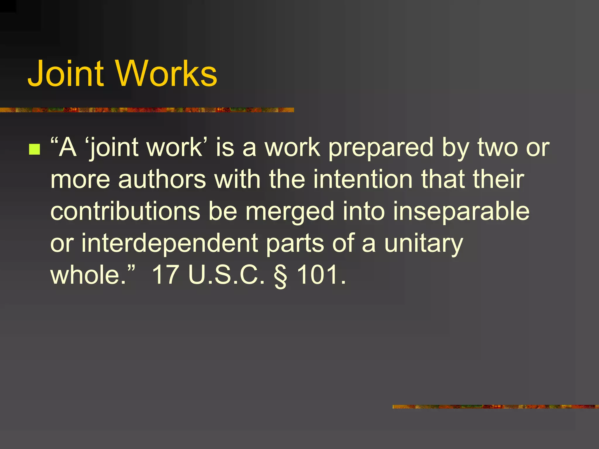Joint Works
 “A ‘joint work’ is a work prepared by two or
more authors with the intention that their
contributions be merged into inseparable
or interdependent parts of a unitary
whole.” 17 U.S.C. § 101.
 