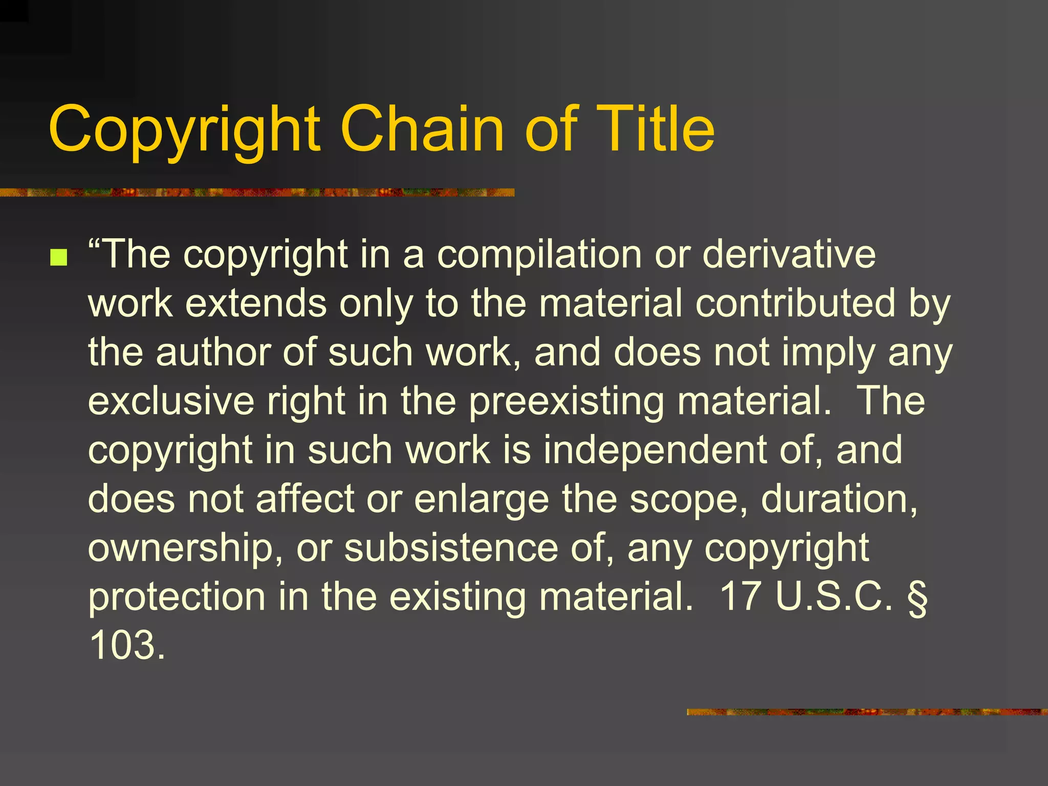 Copyright Chain of Title
 “The copyright in a compilation or derivative
work extends only to the material contributed by
the author of such work, and does not imply any
exclusive right in the preexisting material. The
copyright in such work is independent of, and
does not affect or enlarge the scope, duration,
ownership, or subsistence of, any copyright
protection in the existing material. 17 U.S.C. §
103.
 