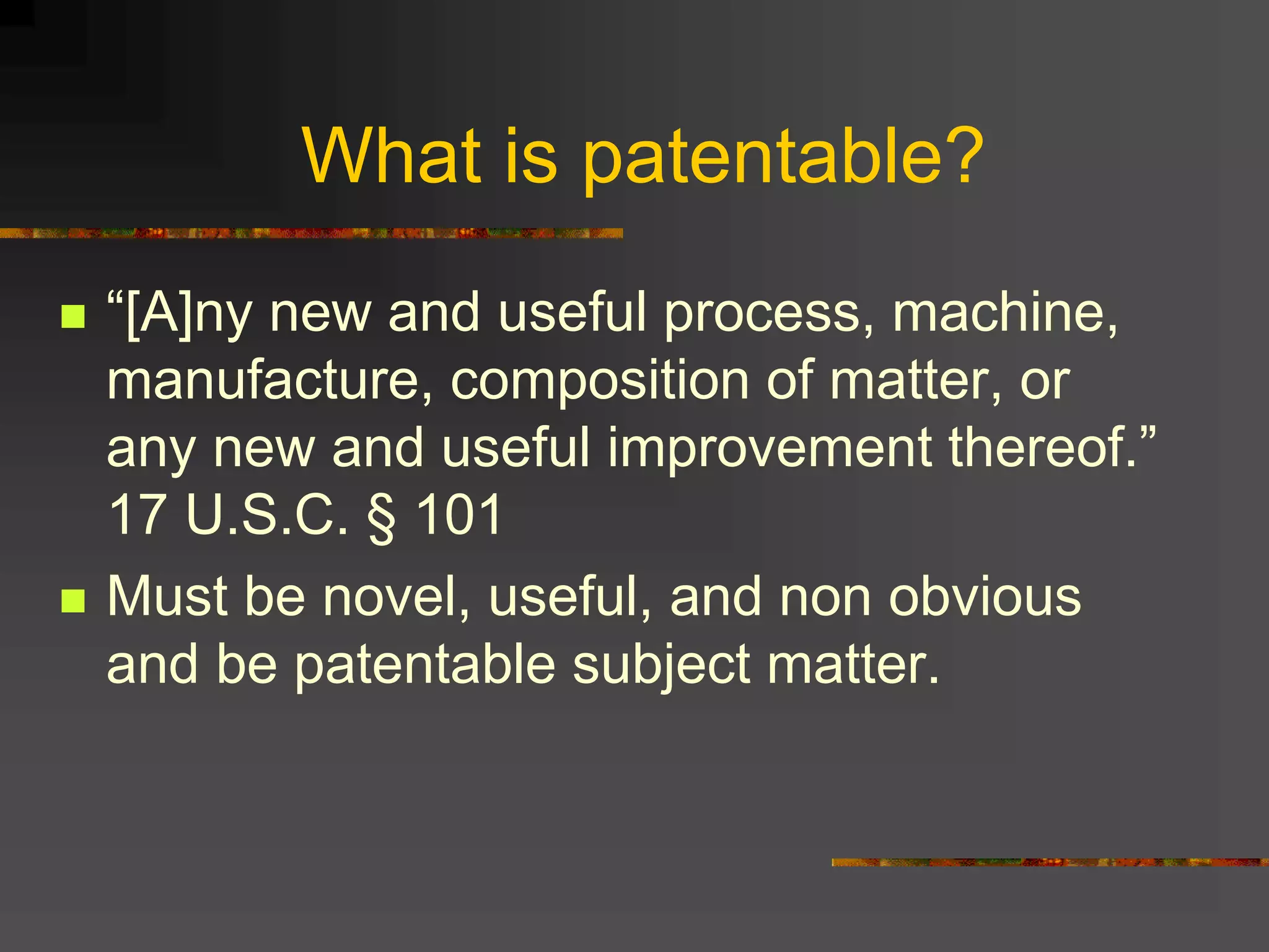 What is patentable?
 “[A]ny new and useful process, machine,
manufacture, composition of matter, or
any new and useful improvement thereof.”
17 U.S.C. § 101
 Must be novel, useful, and non obvious
and be patentable subject matter.
 