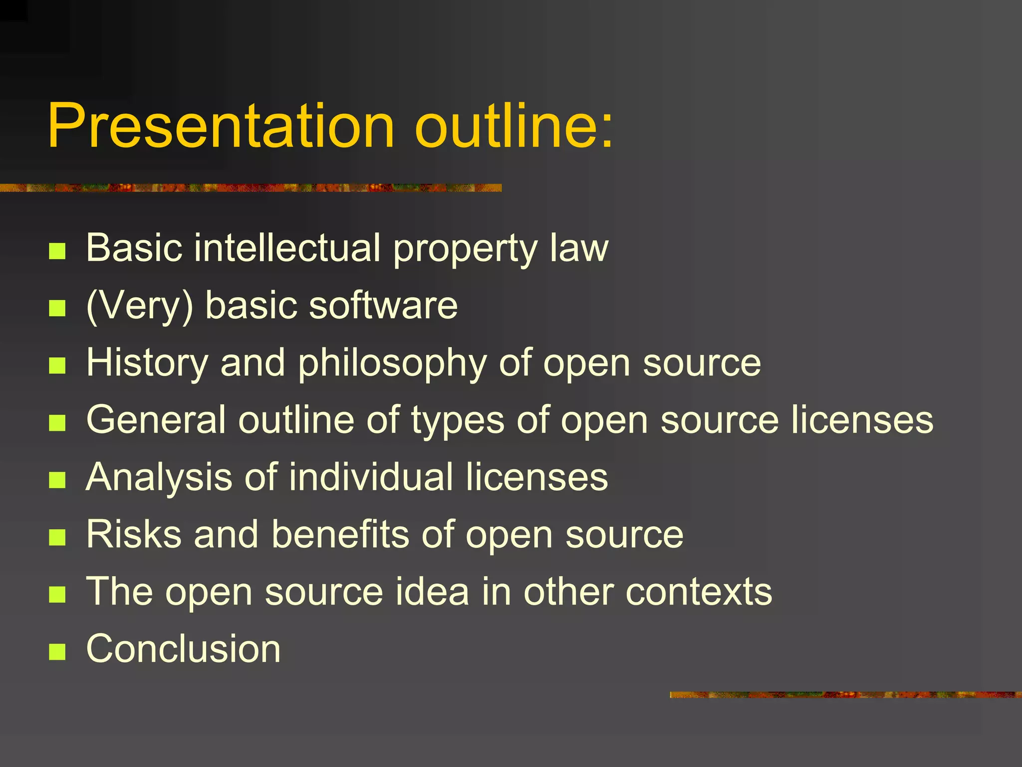 Presentation outline:
 Basic intellectual property law
 (Very) basic software
 History and philosophy of open source
 General outline of types of open source licenses
 Analysis of individual licenses
 Risks and benefits of open source
 The open source idea in other contexts
 Conclusion
 