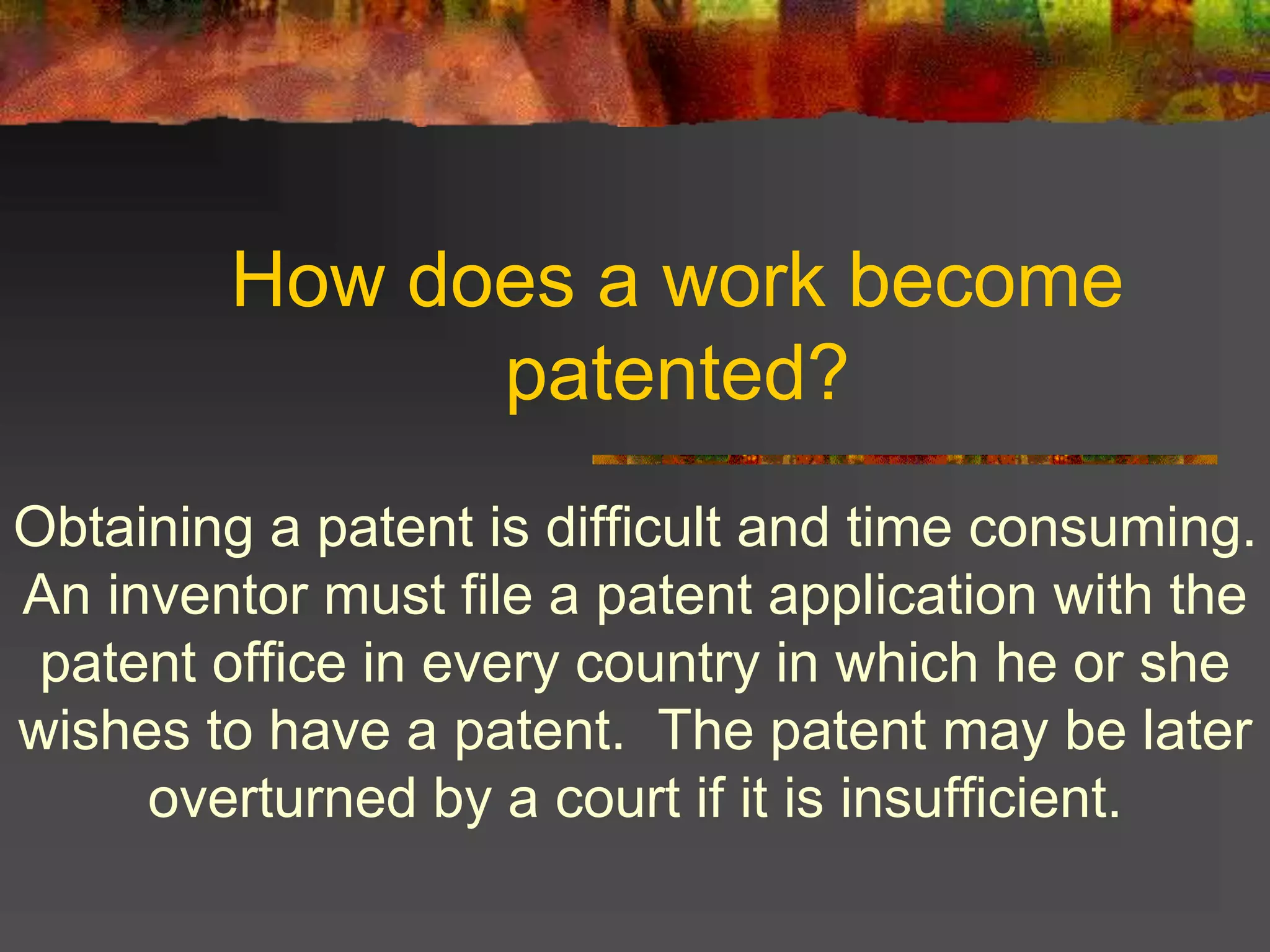 How does a work become
patented?
Obtaining a patent is difficult and time consuming.
An inventor must file a patent application with the
patent office in every country in which he or she
wishes to have a patent. The patent may be later
overturned by a court if it is insufficient.
 