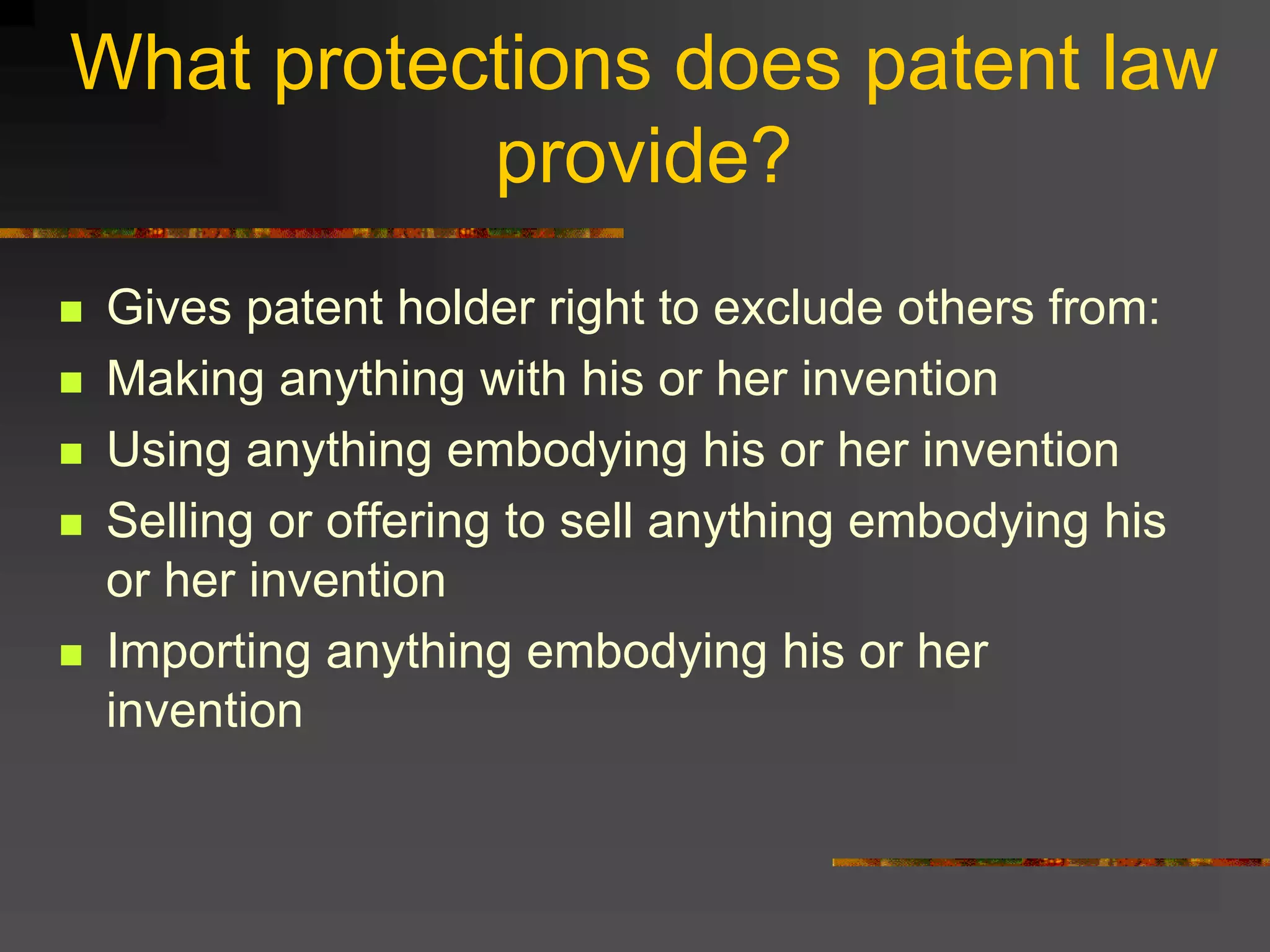 What protections does patent law
provide?
 Gives patent holder right to exclude others from:
 Making anything with his or her invention
 Using anything embodying his or her invention
 Selling or offering to sell anything embodying his
or her invention
 Importing anything embodying his or her
invention
 