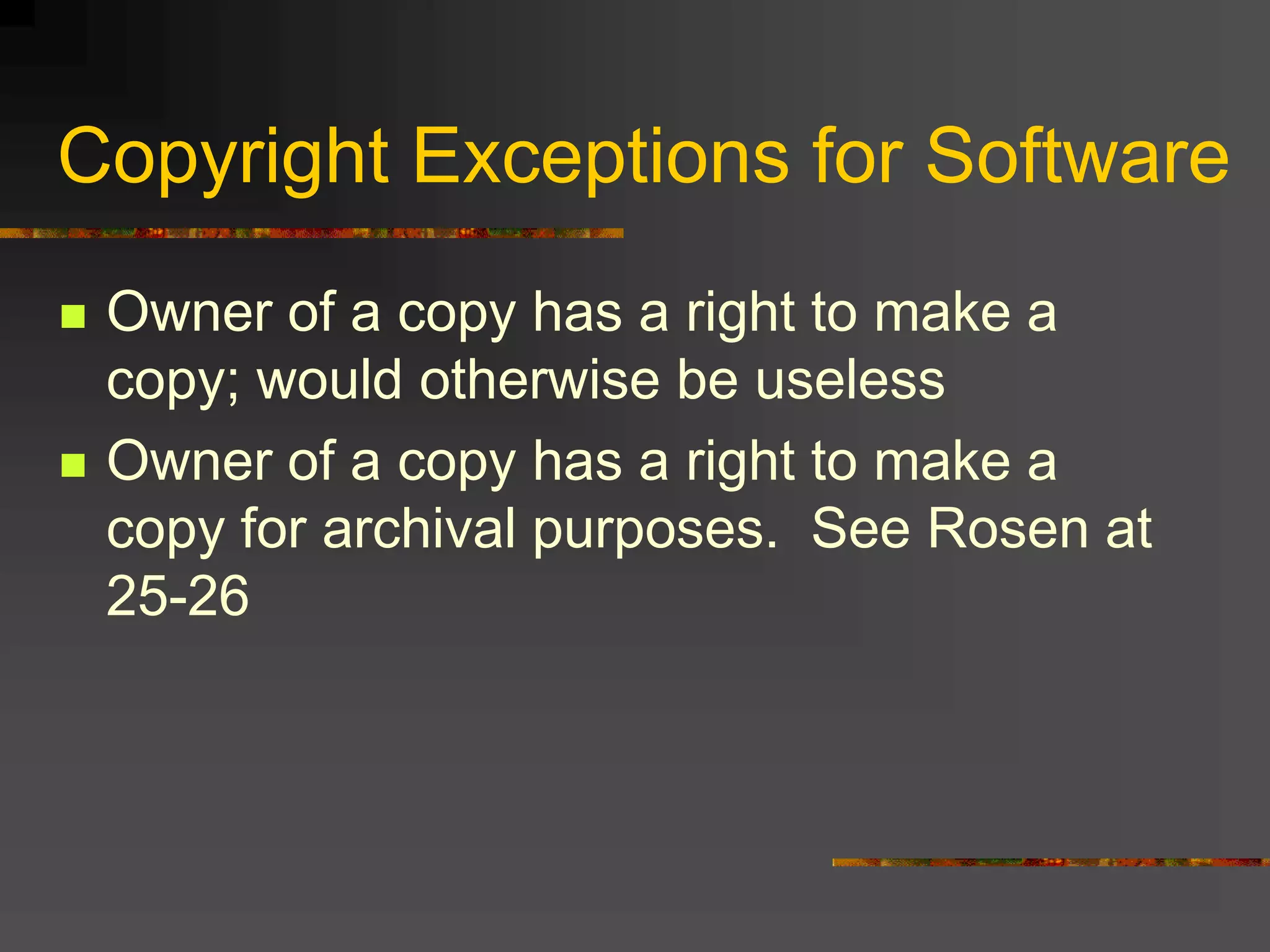 Copyright Exceptions for Software
 Owner of a copy has a right to make a
copy; would otherwise be useless
 Owner of a copy has a right to make a
copy for archival purposes. See Rosen at
25-26
 
