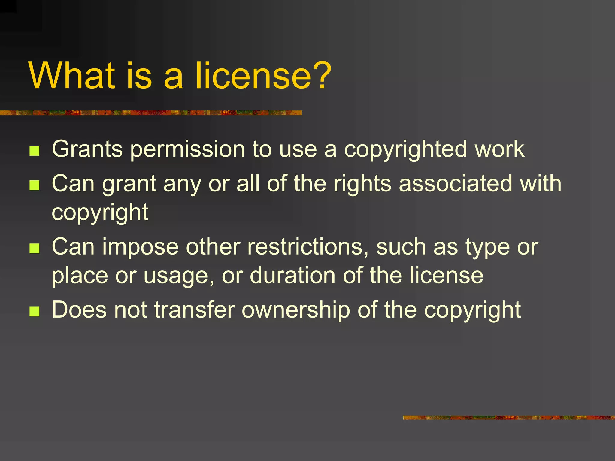What is a license?
 Grants permission to use a copyrighted work
 Can grant any or all of the rights associated with
copyright
 Can impose other restrictions, such as type or
place or usage, or duration of the license
 Does not transfer ownership of the copyright
 