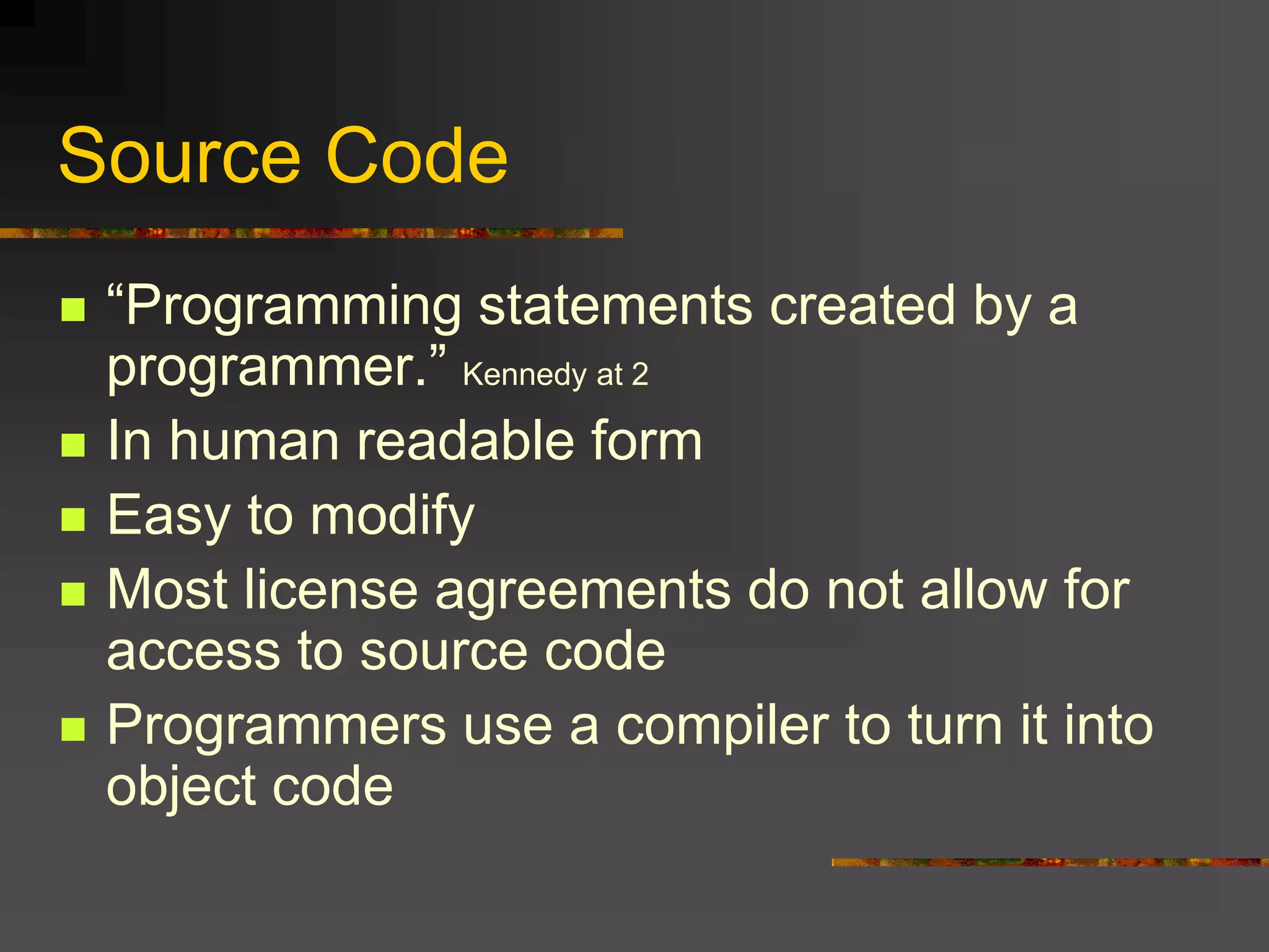 Source Code
 “Programming statements created by a
programmer.” Kennedy at 2
 In human readable form
 Easy to modify
 Most license agreements do not allow for
access to source code
 Programmers use a compiler to turn it into
object code
 