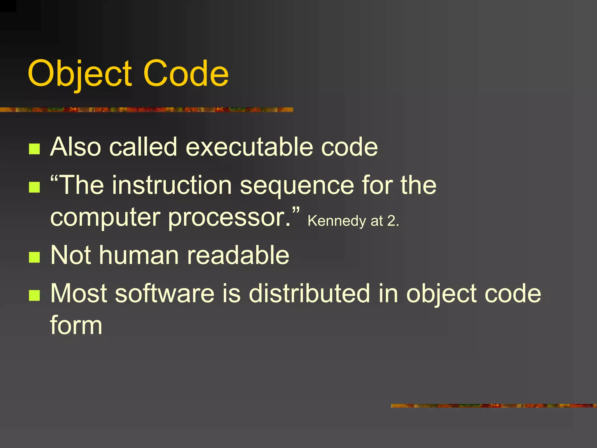 Object Code
 Also called executable code
 “The instruction sequence for the
computer processor.” Kennedy at 2.
 Not human readable
 Most software is distributed in object code
form
 