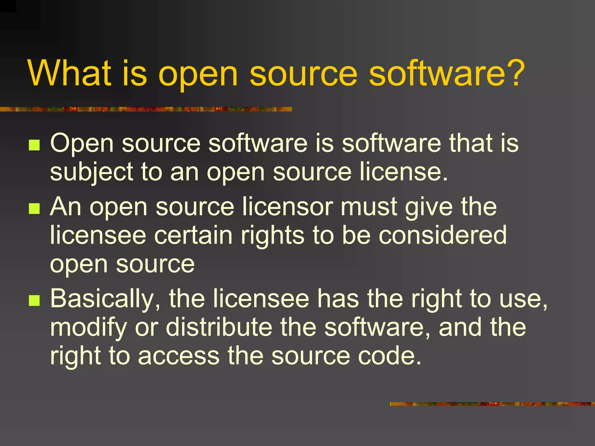 What is open source software?
 Open source software is software that is
subject to an open source license.
 An open source licensor must give the
licensee certain rights to be considered
open source
 Basically, the licensee has the right to use,
modify or distribute the software, and the
right to access the source code.
 