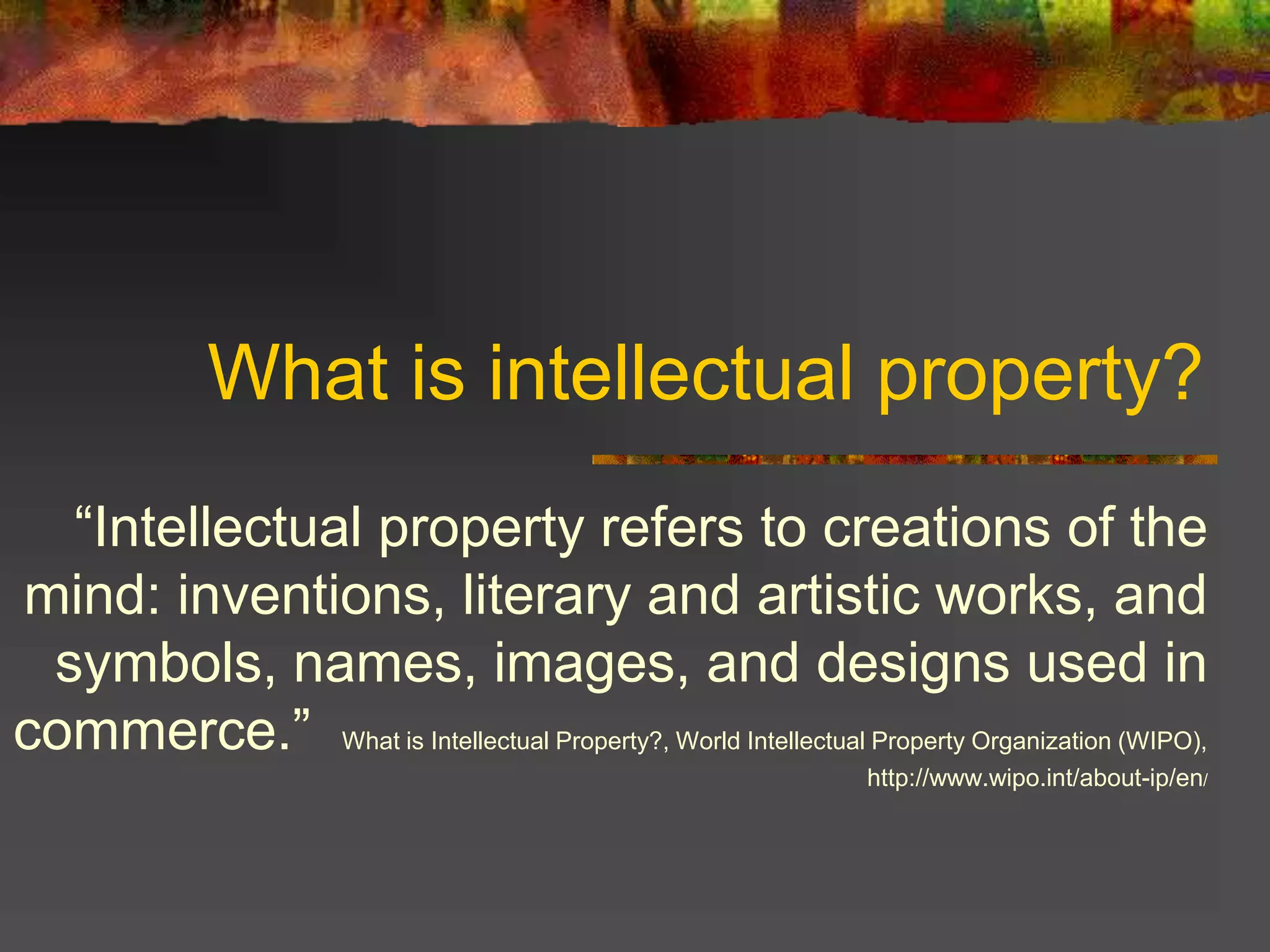 What is intellectual property?
“Intellectual property refers to creations of the
mind: inventions, literary and artistic works, and
symbols, names, images, and designs used in
commerce.” What is Intellectual Property?, World Intellectual Property Organization (WIPO),
http://www.wipo.int/about-ip/en/
 