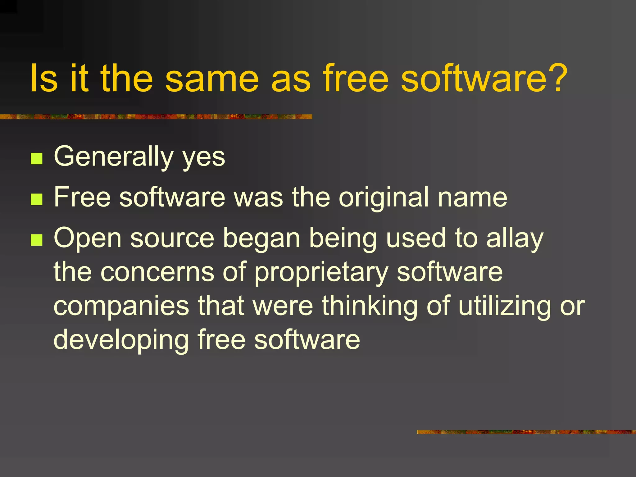 Is it the same as free software?
 Generally yes
 Free software was the original name
 Open source began being used to allay
the concerns of proprietary software
companies that were thinking of utilizing or
developing free software
 