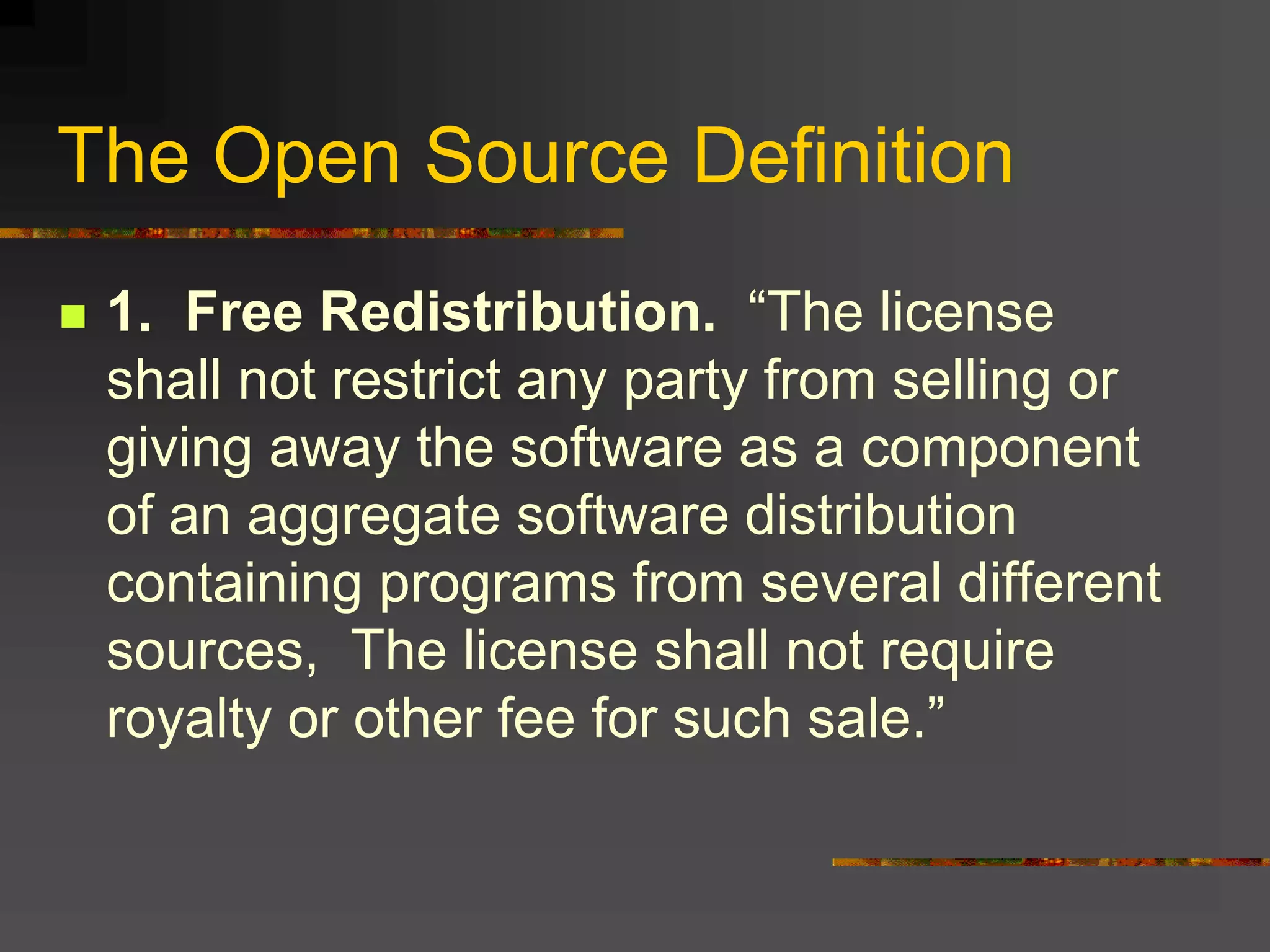 The Open Source Definition
 1. Free Redistribution. “The license
shall not restrict any party from selling or
giving away the software as a component
of an aggregate software distribution
containing programs from several different
sources, The license shall not require
royalty or other fee for such sale.”
 