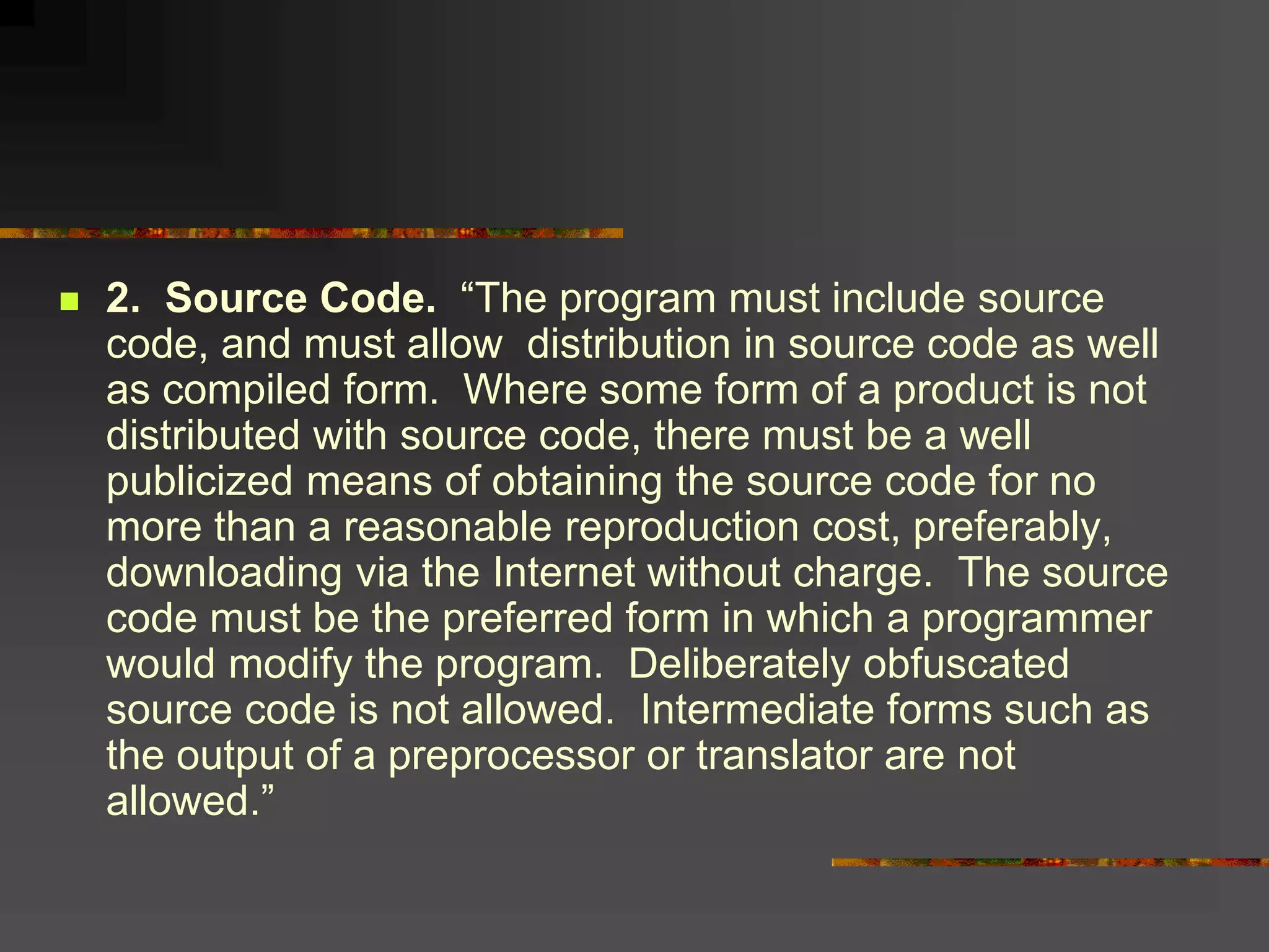  2. Source Code. “The program must include source
code, and must allow distribution in source code as well
as compiled form. Where some form of a product is not
distributed with source code, there must be a well
publicized means of obtaining the source code for no
more than a reasonable reproduction cost, preferably,
downloading via the Internet without charge. The source
code must be the preferred form in which a programmer
would modify the program. Deliberately obfuscated
source code is not allowed. Intermediate forms such as
the output of a preprocessor or translator are not
allowed.”
 