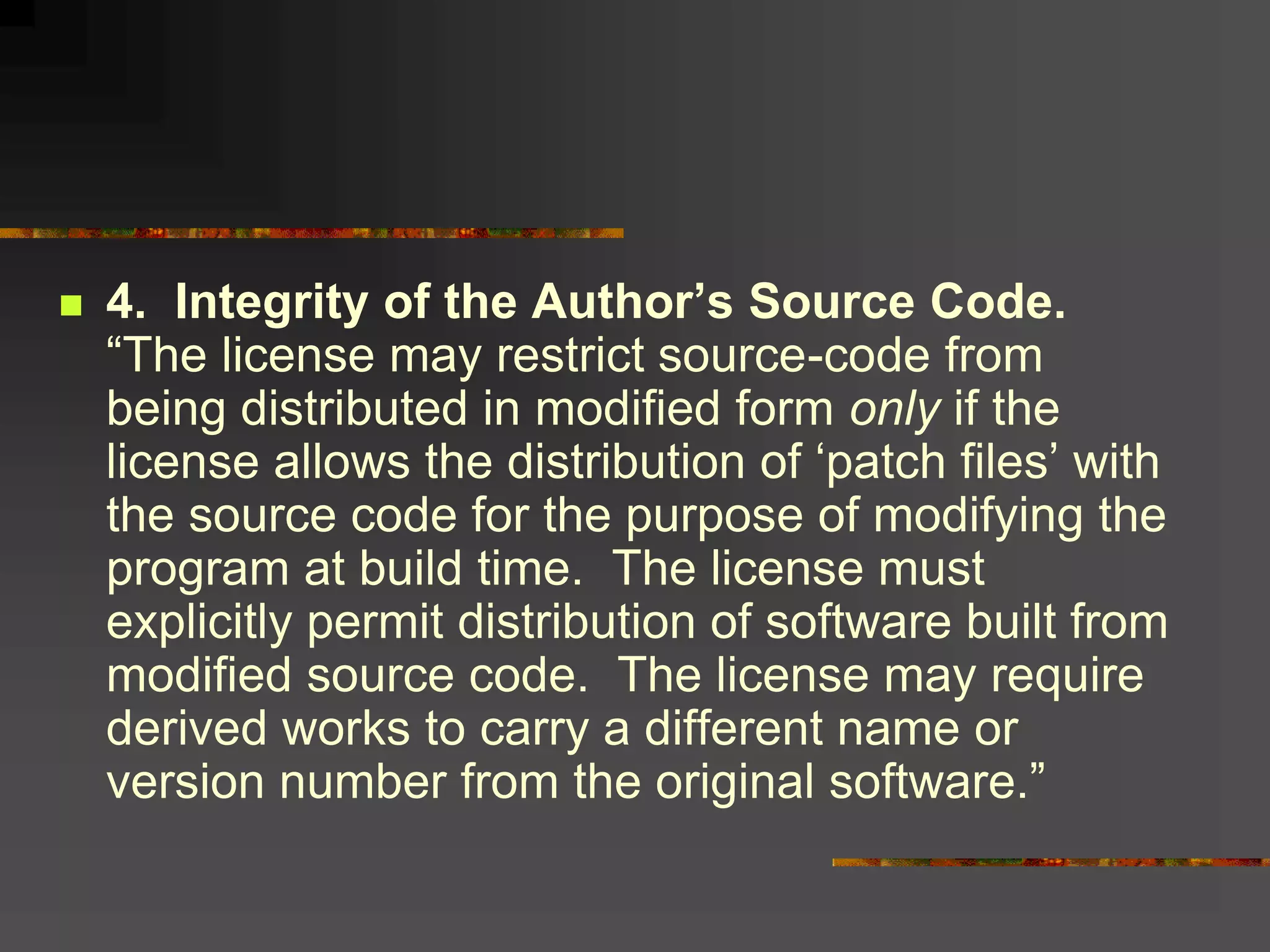  4. Integrity of the Author’s Source Code.
“The license may restrict source-code from
being distributed in modified form only if the
license allows the distribution of ‘patch files’ with
the source code for the purpose of modifying the
program at build time. The license must
explicitly permit distribution of software built from
modified source code. The license may require
derived works to carry a different name or
version number from the original software.”
 