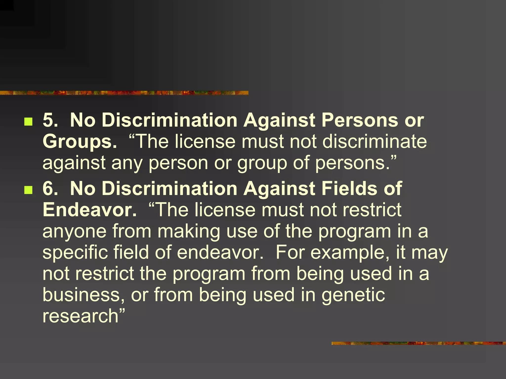  5. No Discrimination Against Persons or
Groups. “The license must not discriminate
against any person or group of persons.”
 6. No Discrimination Against Fields of
Endeavor. “The license must not restrict
anyone from making use of the program in a
specific field of endeavor. For example, it may
not restrict the program from being used in a
business, or from being used in genetic
research”
 