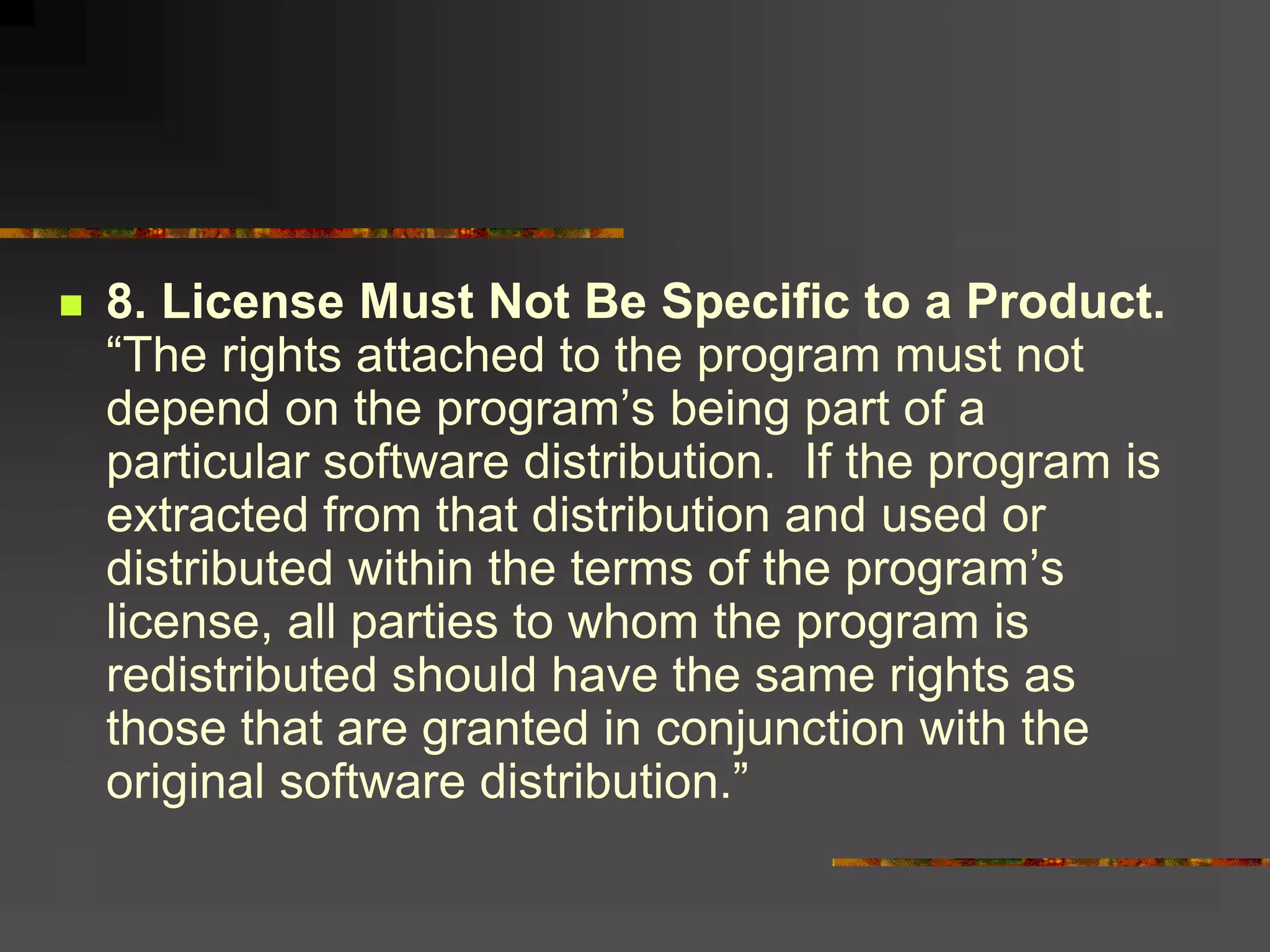  8. License Must Not Be Specific to a Product.
“The rights attached to the program must not
depend on the program’s being part of a
particular software distribution. If the program is
extracted from that distribution and used or
distributed within the terms of the program’s
license, all parties to whom the program is
redistributed should have the same rights as
those that are granted in conjunction with the
original software distribution.”
 