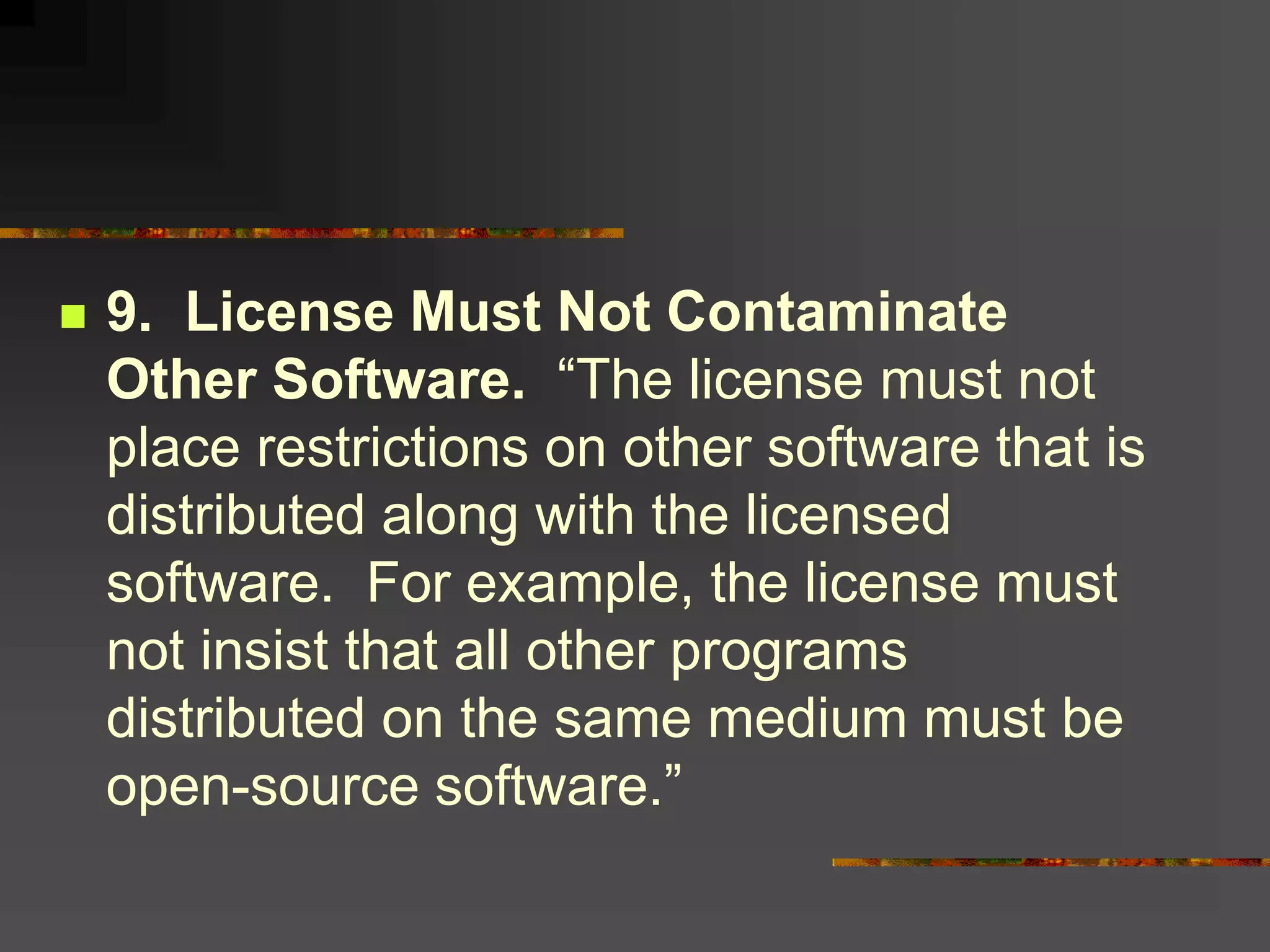  9. License Must Not Contaminate
Other Software. “The license must not
place restrictions on other software that is
distributed along with the licensed
software. For example, the license must
not insist that all other programs
distributed on the same medium must be
open-source software.”
 