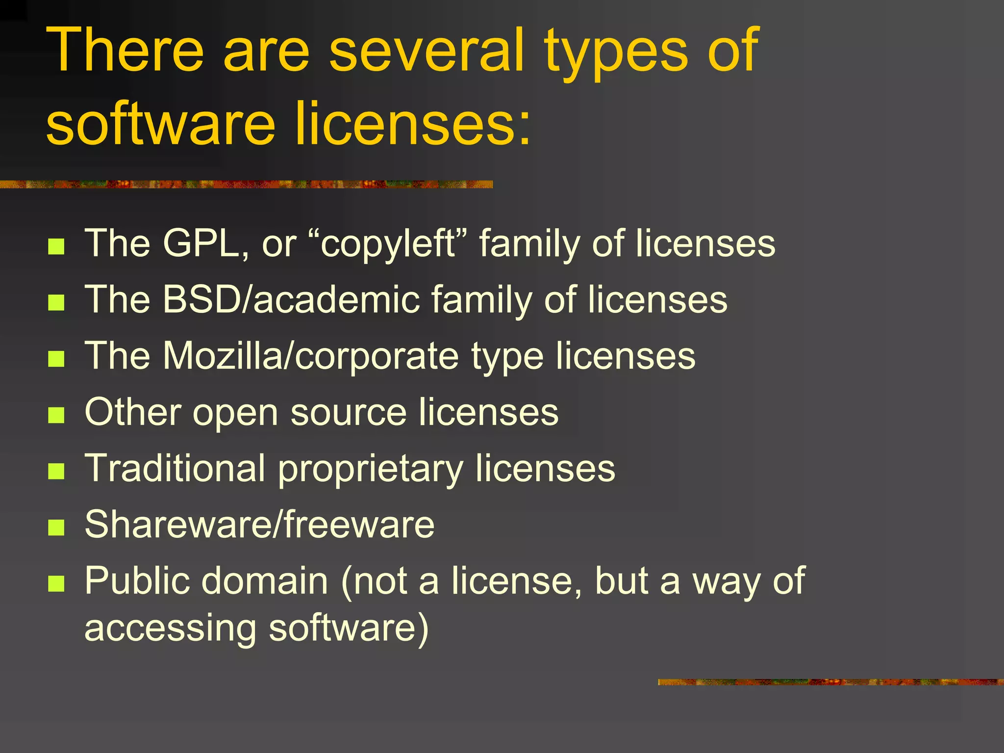 There are several types of
software licenses:
 The GPL, or “copyleft” family of licenses
 The BSD/academic family of licenses
 The Mozilla/corporate type licenses
 Other open source licenses
 Traditional proprietary licenses
 Shareware/freeware
 Public domain (not a license, but a way of
accessing software)
 