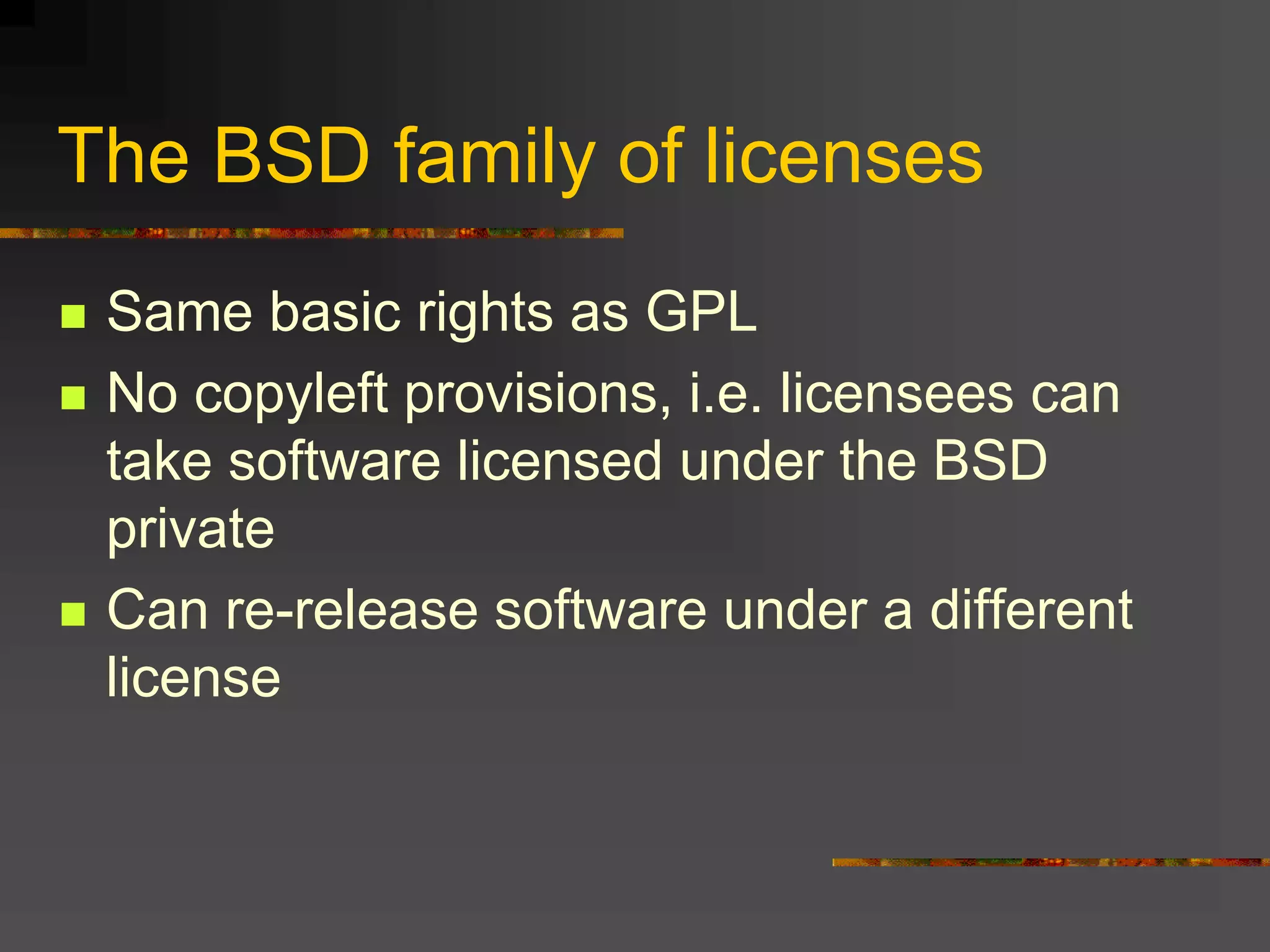 The BSD family of licenses
 Same basic rights as GPL
 No copyleft provisions, i.e. licensees can
take software licensed under the BSD
private
 Can re-release software under a different
license
 