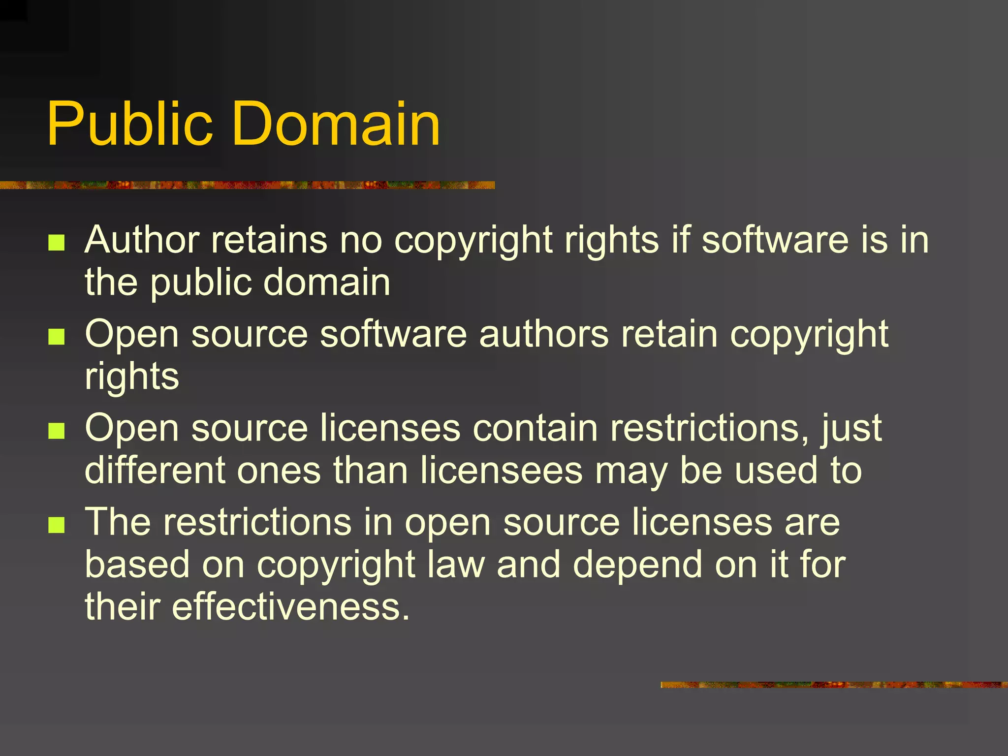 Public Domain
 Author retains no copyright rights if software is in
the public domain
 Open source software authors retain copyright
rights
 Open source licenses contain restrictions, just
different ones than licensees may be used to
 The restrictions in open source licenses are
based on copyright law and depend on it for
their effectiveness.
 