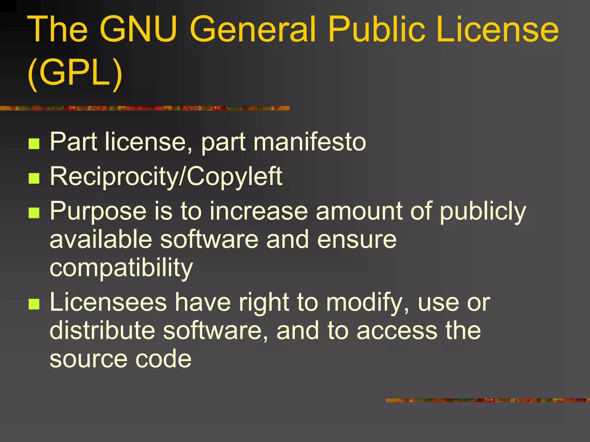 The GNU General Public License
(GPL)
 Part license, part manifesto
 Reciprocity/Copyleft
 Purpose is to increase amount of publicly
available software and ensure
compatibility
 Licensees have right to modify, use or
distribute software, and to access the
source code
 