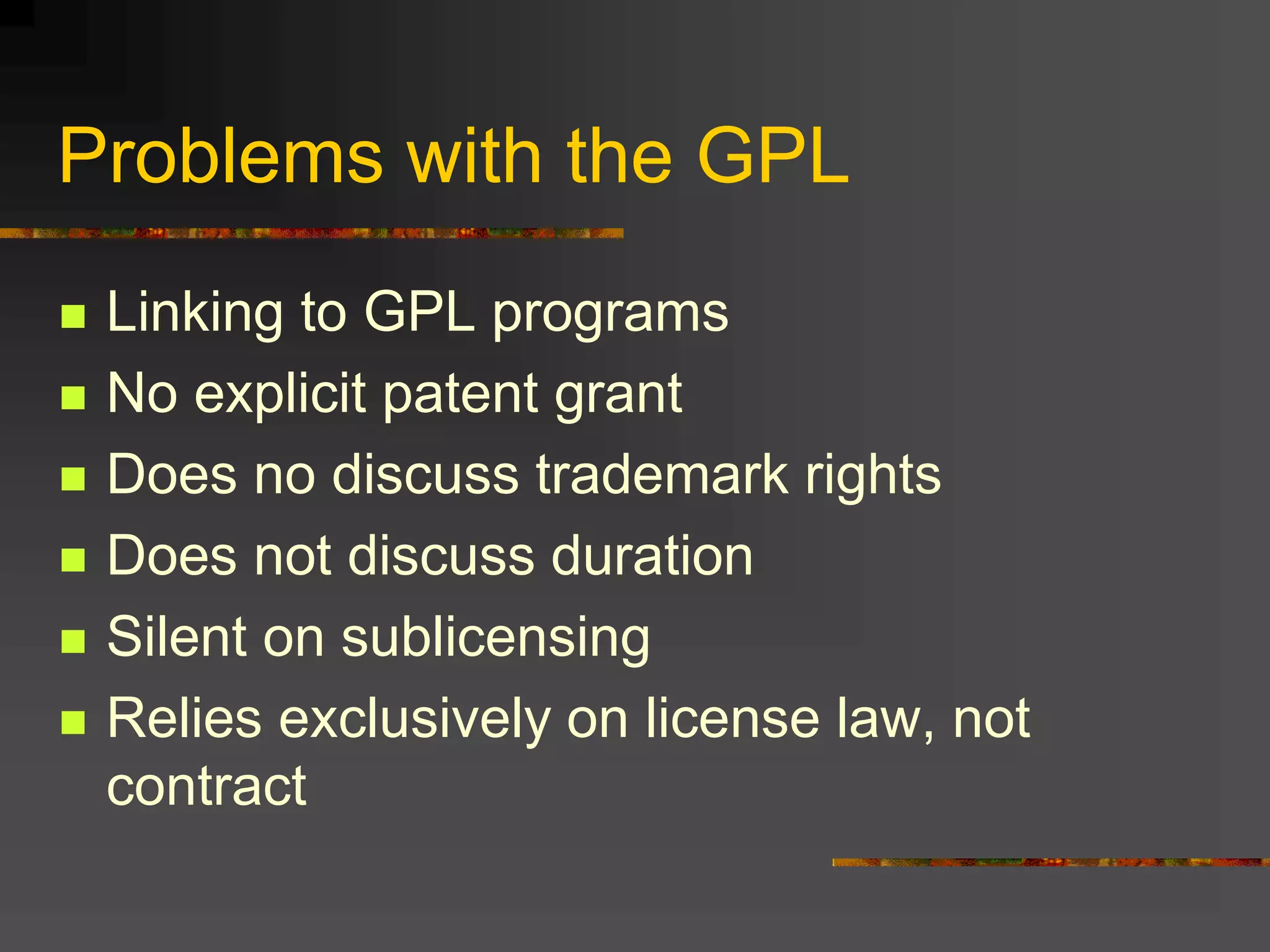 Problems with the GPL
 Linking to GPL programs
 No explicit patent grant
 Does no discuss trademark rights
 Does not discuss duration
 Silent on sublicensing
 Relies exclusively on license law, not
contract
 