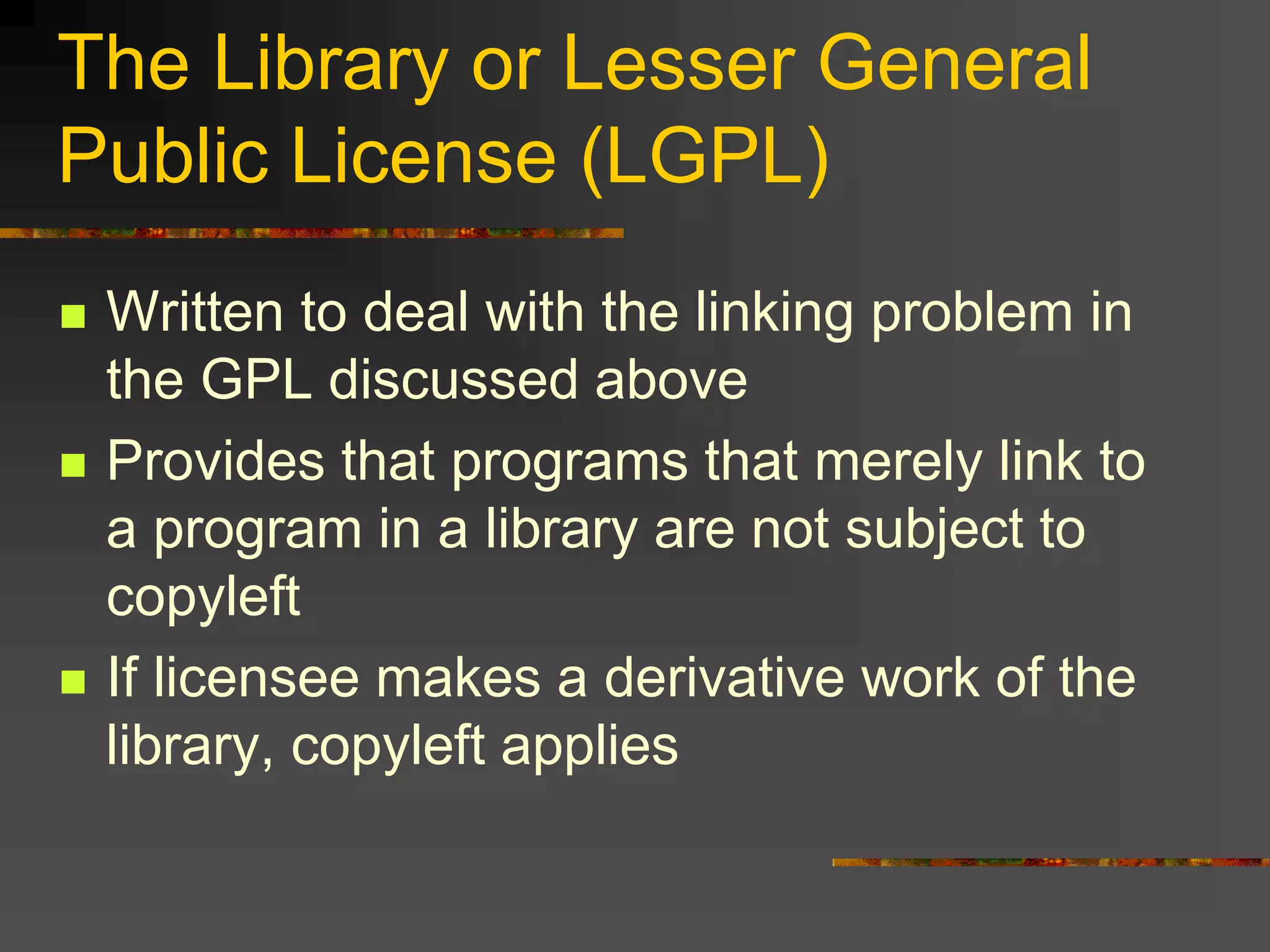 The Library or Lesser General
Public License (LGPL)
 Written to deal with the linking problem in
the GPL discussed above
 Provides that programs that merely link to
a program in a library are not subject to
copyleft
 If licensee makes a derivative work of the
library, copyleft applies
 