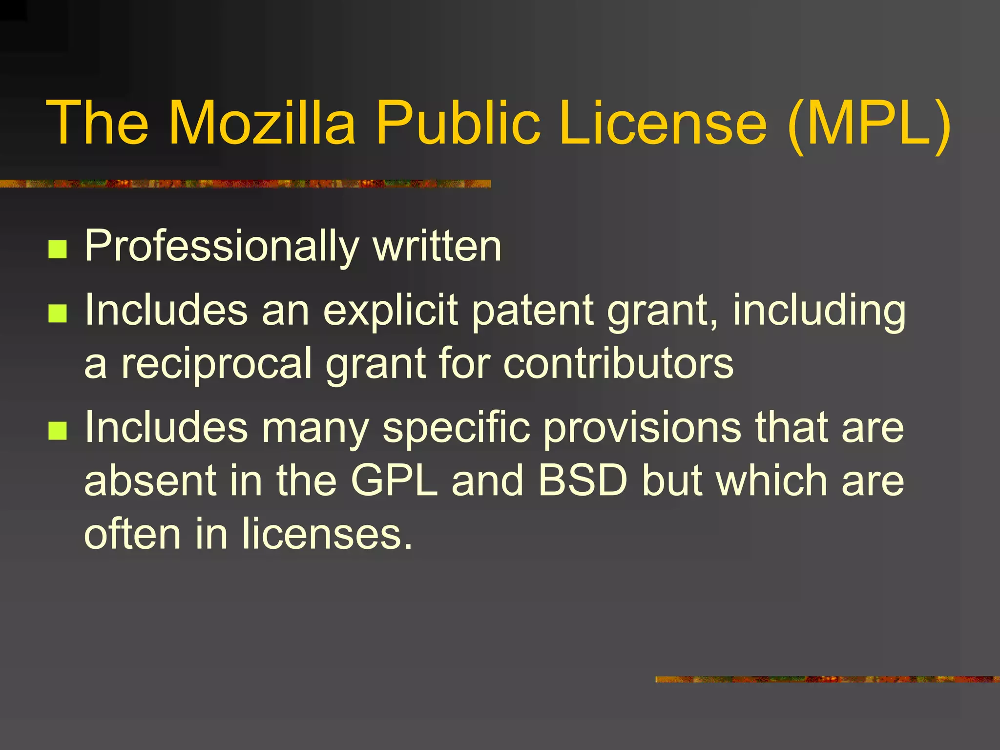 The Mozilla Public License (MPL)
 Professionally written
 Includes an explicit patent grant, including
a reciprocal grant for contributors
 Includes many specific provisions that are
absent in the GPL and BSD but which are
often in licenses.
 