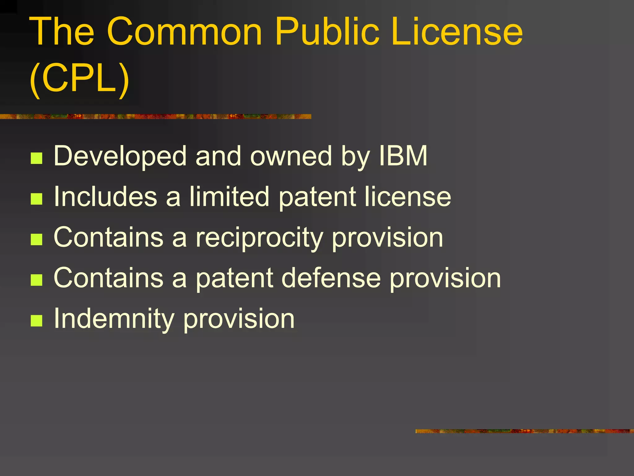 The Common Public License
(CPL)
 Developed and owned by IBM
 Includes a limited patent license
 Contains a reciprocity provision
 Contains a patent defense provision
 Indemnity provision
 