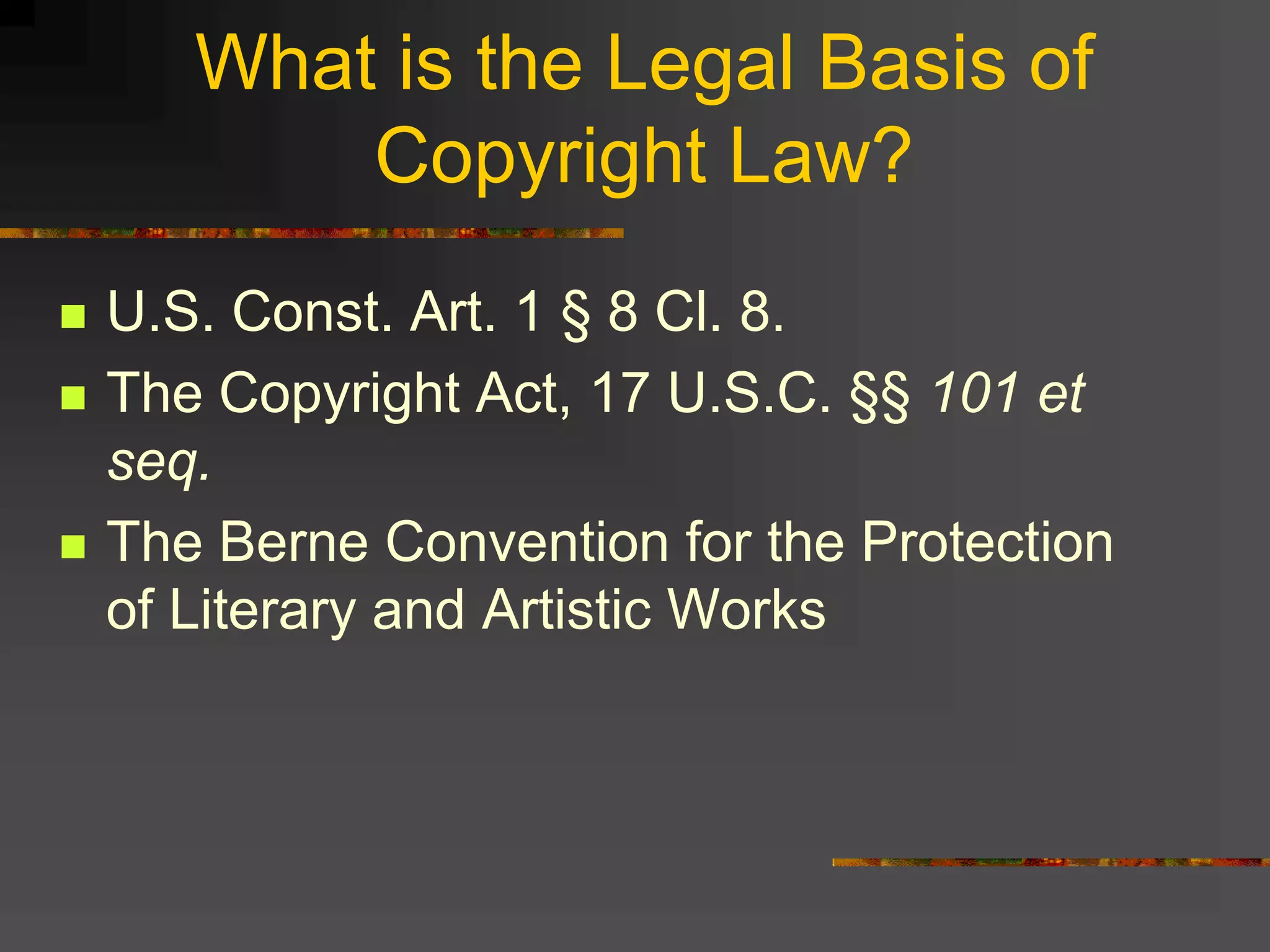 What is the Legal Basis of
Copyright Law?
 U.S. Const. Art. 1 § 8 Cl. 8.
 The Copyright Act, 17 U.S.C. §§ 101 et
seq.
 The Berne Convention for the Protection
of Literary and Artistic Works
 