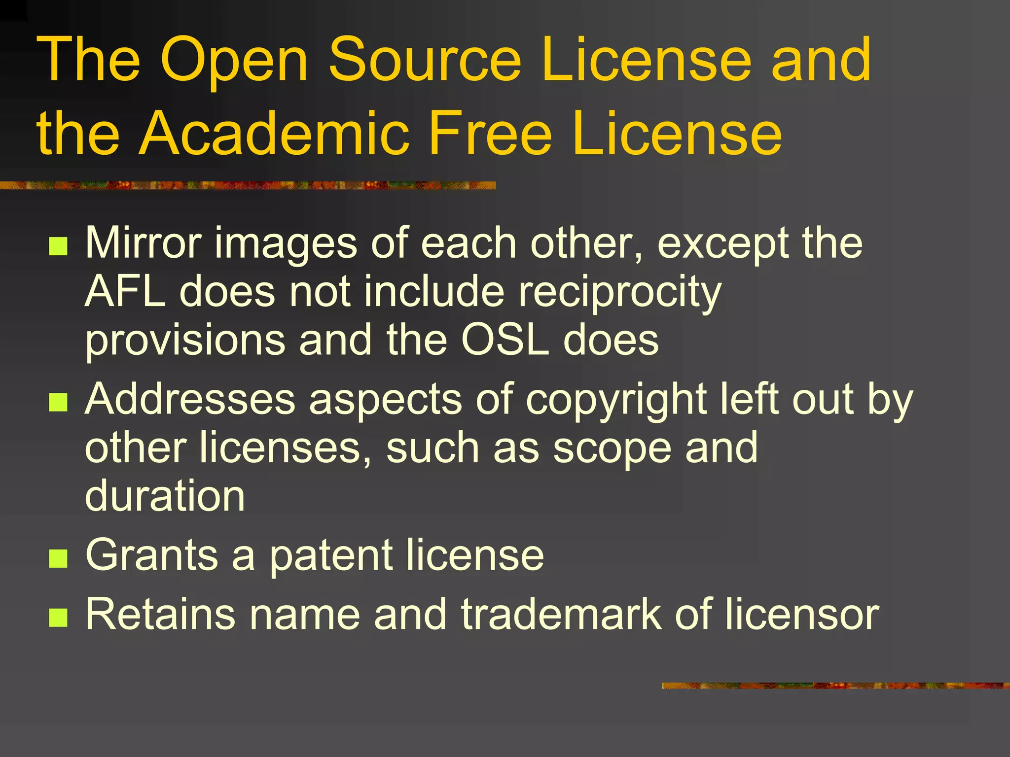 The Open Source License and
the Academic Free License
 Mirror images of each other, except the
AFL does not include reciprocity
provisions and the OSL does
 Addresses aspects of copyright left out by
other licenses, such as scope and
duration
 Grants a patent license
 Retains name and trademark of licensor
 