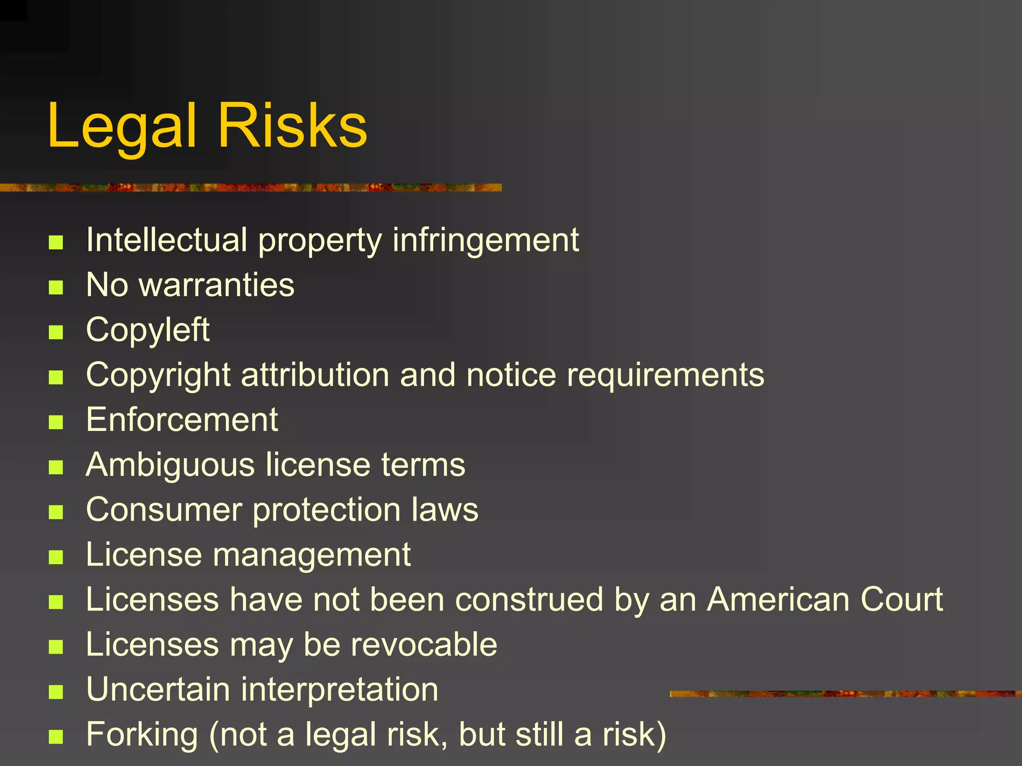 Legal Risks
 Intellectual property infringement
 No warranties
 Copyleft
 Copyright attribution and notice requirements
 Enforcement
 Ambiguous license terms
 Consumer protection laws
 License management
 Licenses have not been construed by an American Court
 Licenses may be revocable
 Uncertain interpretation
 Forking (not a legal risk, but still a risk)
 