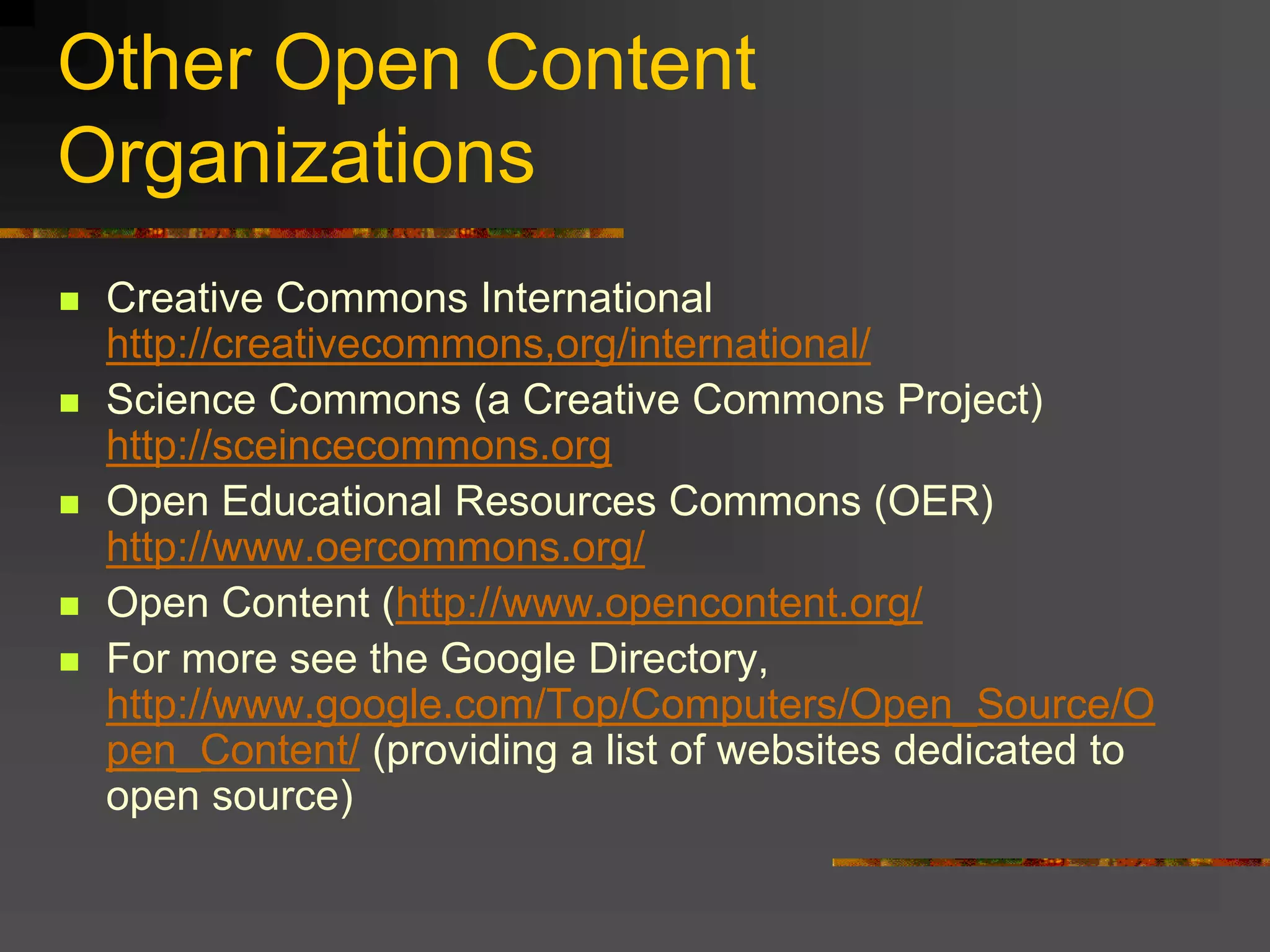 Other Open Content
Organizations
 Creative Commons International
http://creativecommons,org/international/
 Science Commons (a Creative Commons Project)
http://sceincecommons.org
 Open Educational Resources Commons (OER)
http://www.oercommons.org/
 Open Content (http://www.opencontent.org/
 For more see the Google Directory,
http://www.google.com/Top/Computers/Open_Source/O
pen_Content/ (providing a list of websites dedicated to
open source)
 