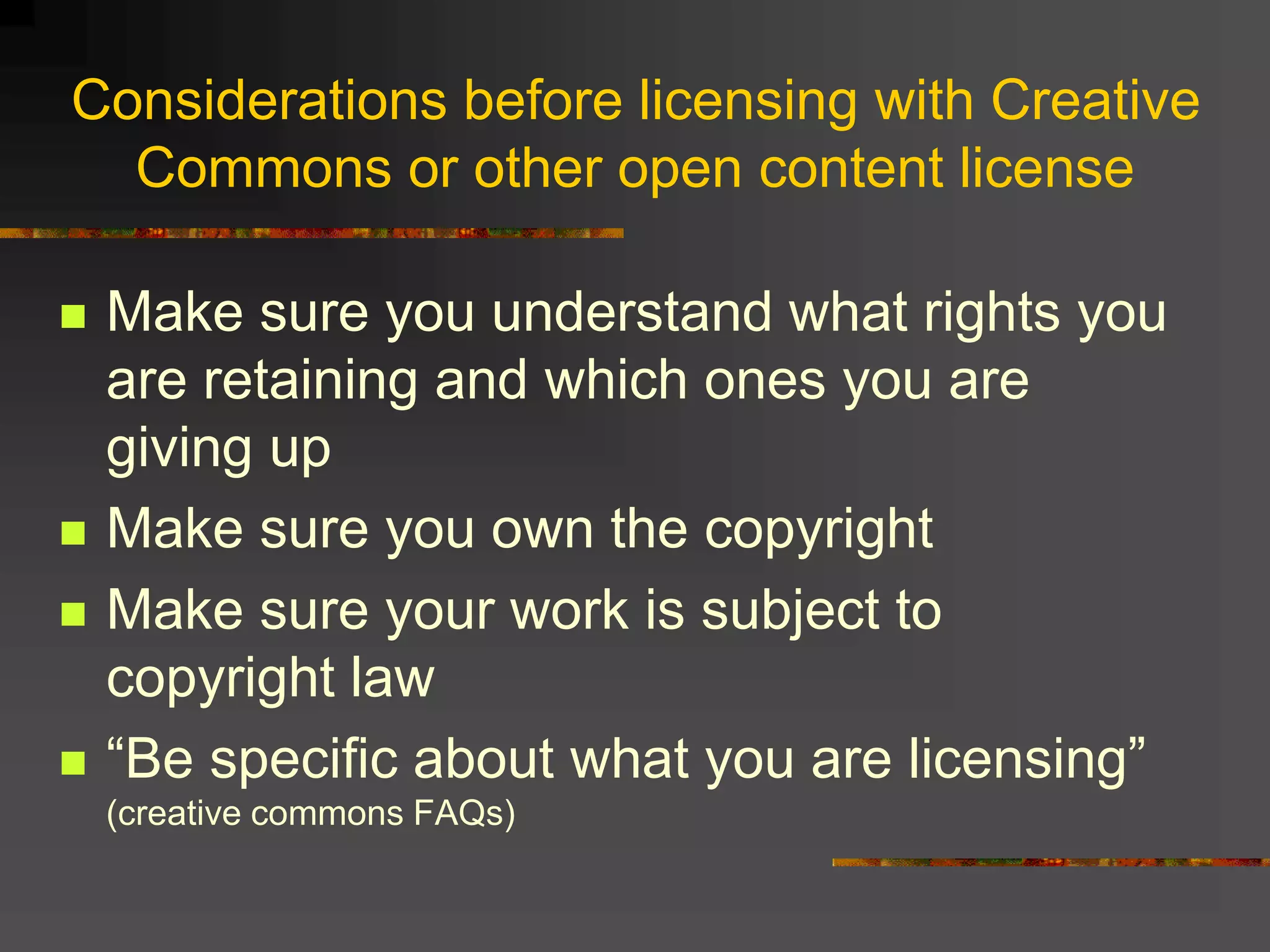 Considerations before licensing with Creative
Commons or other open content license
 Make sure you understand what rights you
are retaining and which ones you are
giving up
 Make sure you own the copyright
 Make sure your work is subject to
copyright law
 “Be specific about what you are licensing”
(creative commons FAQs)
 