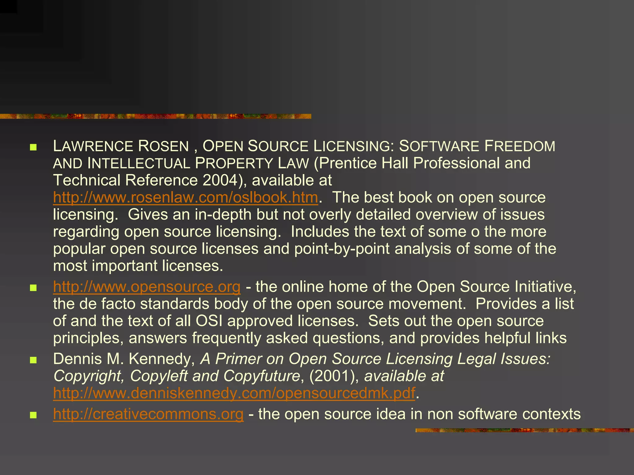  LAWRENCE ROSEN , OPEN SOURCE LICENSING: SOFTWARE FREEDOM
AND INTELLECTUAL PROPERTY LAW (Prentice Hall Professional and
Technical Reference 2004), available at
http://www.rosenlaw.com/oslbook.htm. The best book on open source
licensing. Gives an in-depth but not overly detailed overview of issues
regarding open source licensing. Includes the text of some o the more
popular open source licenses and point-by-point analysis of some of the
most important licenses.
 http://www.opensource.org - the online home of the Open Source Initiative,
the de facto standards body of the open source movement. Provides a list
of and the text of all OSI approved licenses. Sets out the open source
principles, answers frequently asked questions, and provides helpful links
 Dennis M. Kennedy, A Primer on Open Source Licensing Legal Issues:
Copyright, Copyleft and Copyfuture, (2001), available at
http://www.denniskennedy.com/opensourcedmk.pdf.
 http://creativecommons.org - the open source idea in non software contexts
 