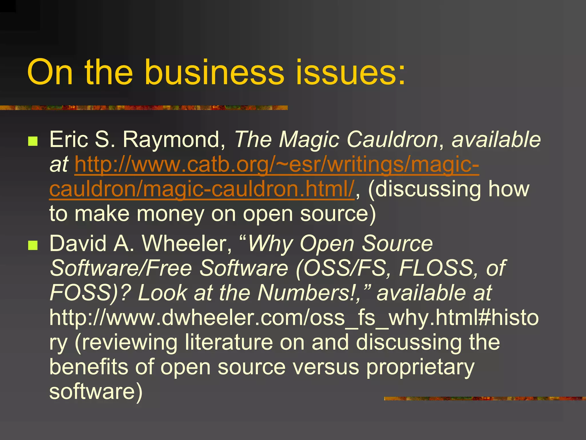 On the business issues:
 Eric S. Raymond, The Magic Cauldron, available
at http://www.catb.org/~esr/writings/magic-
cauldron/magic-cauldron.html/, (discussing how
to make money on open source)
 David A. Wheeler, “Why Open Source
Software/Free Software (OSS/FS, FLOSS, of
FOSS)? Look at the Numbers!,” available at
http://www.dwheeler.com/oss_fs_why.html#histo
ry (reviewing literature on and discussing the
benefits of open source versus proprietary
software)
 