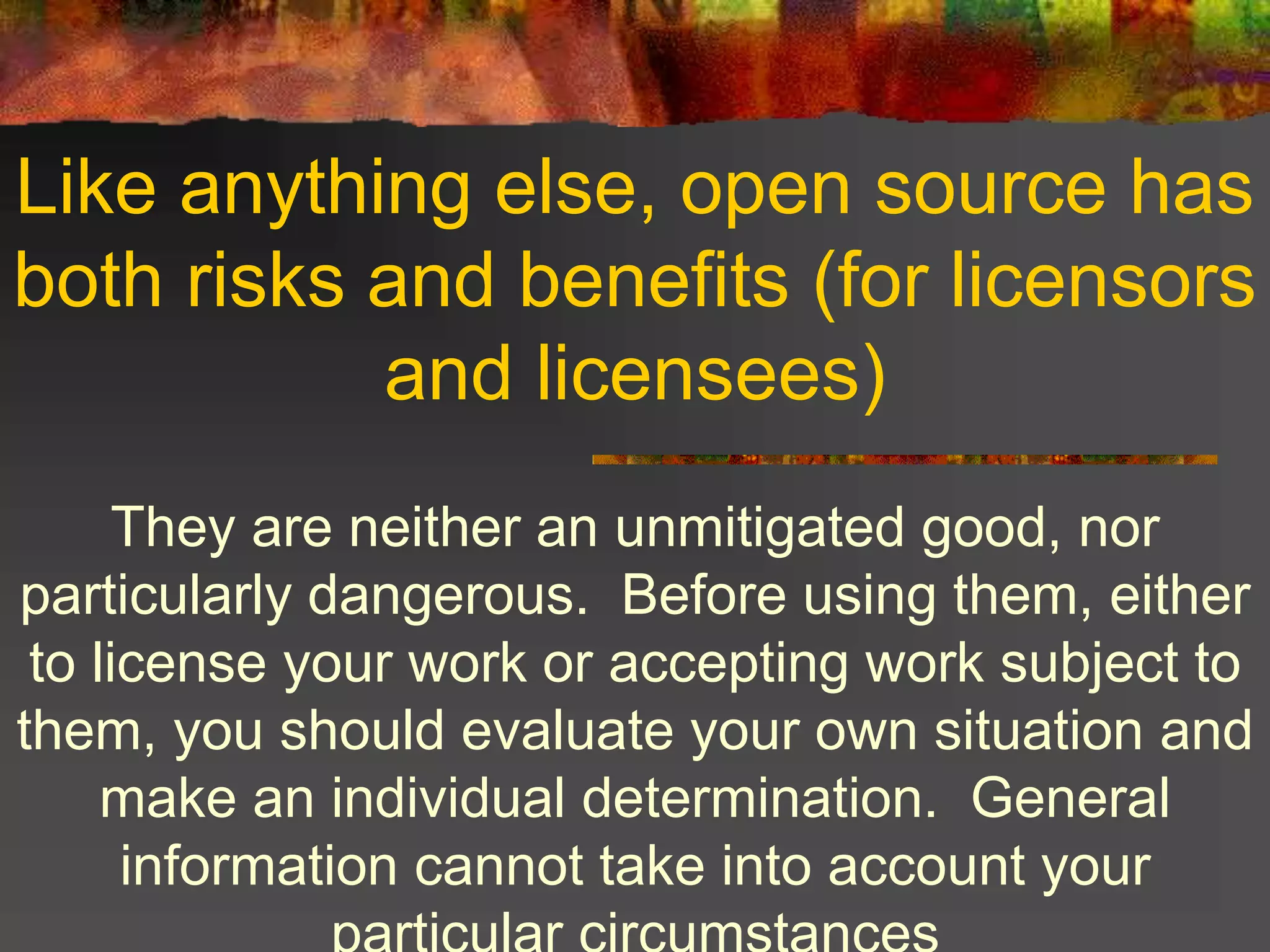Like anything else, open source has
both risks and benefits (for licensors
and licensees)
They are neither an unmitigated good, nor
particularly dangerous. Before using them, either
to license your work or accepting work subject to
them, you should evaluate your own situation and
make an individual determination. General
information cannot take into account your
 