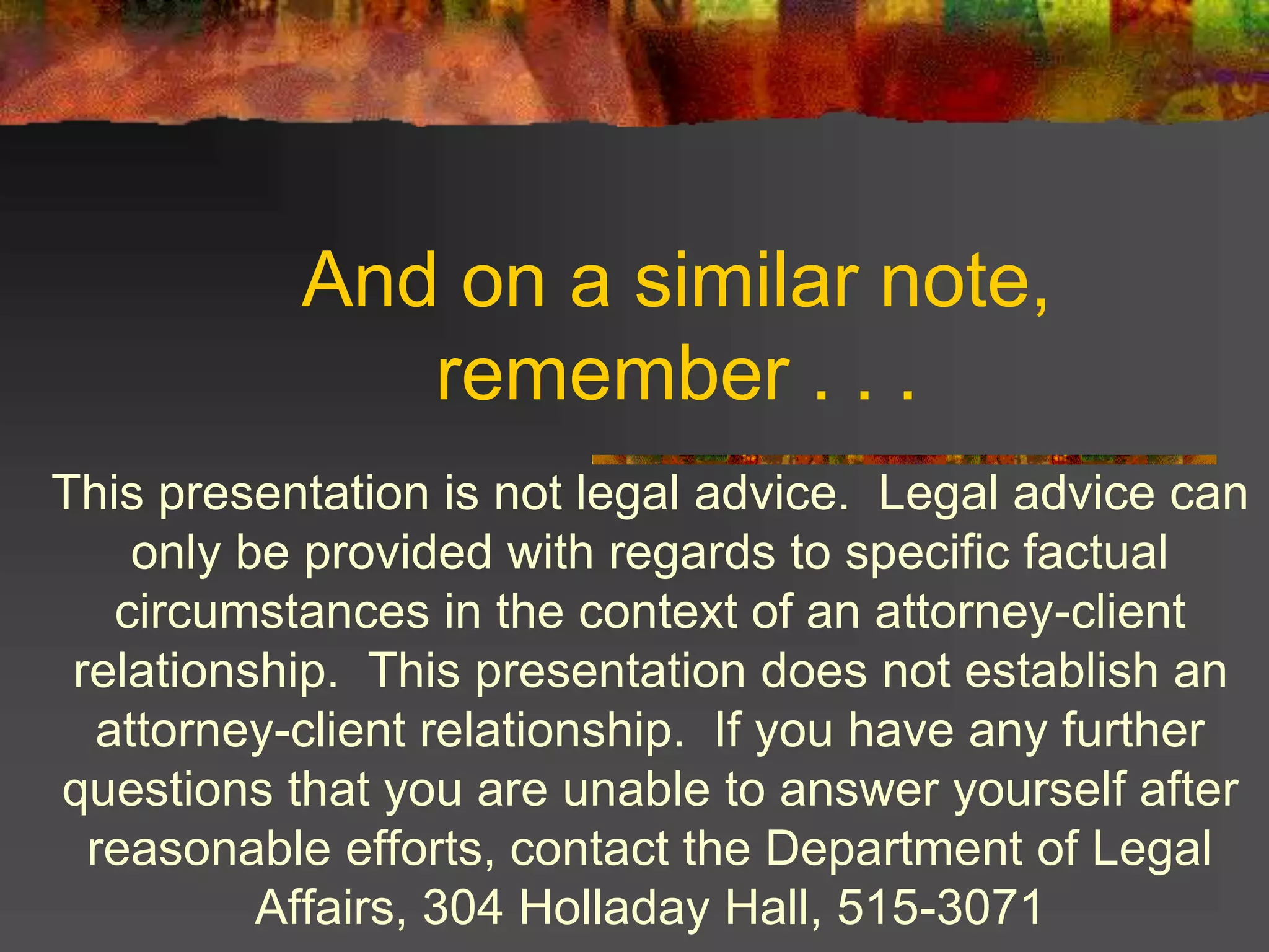 And on a similar note,
remember . . .
This presentation is not legal advice. Legal advice can
only be provided with regards to specific factual
circumstances in the context of an attorney-client
relationship. This presentation does not establish an
attorney-client relationship. If you have any further
questions that you are unable to answer yourself after
reasonable efforts, contact the Department of Legal
Affairs, 304 Holladay Hall, 515-3071
 