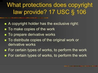 What protections does copyright
law provide? 17 USC § 106
 A copyright holder has the exclusive right:
 To make copies of the work
 To prepare derivative works
 To distribute copies of the original work or
derivative works
 For certain types of works, to perform the work
 For certain types of works, to perform the work
 