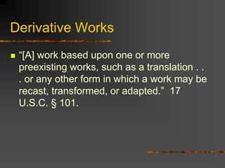 Derivative Works
 “[A] work based upon one or more
preexisting works, such as a translation . .
. or any other form in which a work may be
recast, transformed, or adapted.” 17
U.S.C. § 101.
 