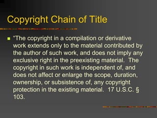 Copyright Chain of Title
 “The copyright in a compilation or derivative
work extends only to the material contributed by
the author of such work, and does not imply any
exclusive right in the preexisting material. The
copyright in such work is independent of, and
does not affect or enlarge the scope, duration,
ownership, or subsistence of, any copyright
protection in the existing material. 17 U.S.C. §
103.
 