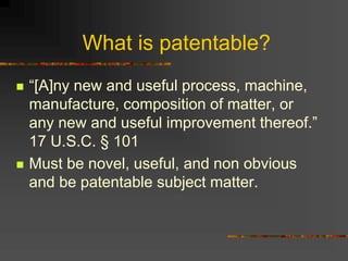 What is patentable?
 “[A]ny new and useful process, machine,
manufacture, composition of matter, or
any new and useful improvement thereof.”
17 U.S.C. § 101
 Must be novel, useful, and non obvious
and be patentable subject matter.
 