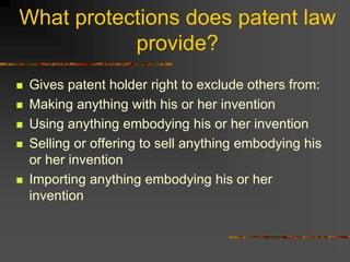 What protections does patent law
provide?
 Gives patent holder right to exclude others from:
 Making anything with his or her invention
 Using anything embodying his or her invention
 Selling or offering to sell anything embodying his
or her invention
 Importing anything embodying his or her
invention
 
