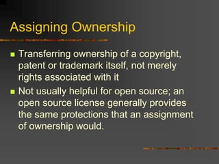 Assigning Ownership
 Transferring ownership of a copyright,
patent or trademark itself, not merely
rights associated with it
 Not usually helpful for open source; an
open source license generally provides
the same protections that an assignment
of ownership would.
 