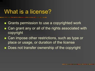 What is a license?
 Grants permission to use a copyrighted work
 Can grant any or all of the rights associated with
copyright
 Can impose other restrictions, such as type or
place or usage, or duration of the license
 Does not transfer ownership of the copyright
 