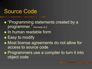 Source Code
 “Programming statements created by a
programmer.” Kennedy at 2
 In human readable form
 Easy to modify
 Most license agreements do not allow for
access to source code
 Programmers use a compiler to turn it into
object code
 