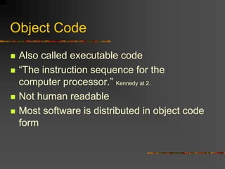 Object Code
 Also called executable code
 “The instruction sequence for the
computer processor.” Kennedy at 2.
 Not human readable
 Most software is distributed in object code
form
 
