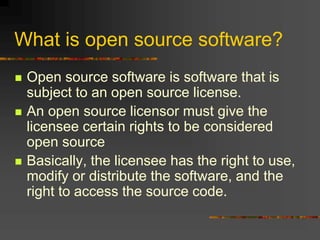 What is open source software?
 Open source software is software that is
subject to an open source license.
 An open source licensor must give the
licensee certain rights to be considered
open source
 Basically, the licensee has the right to use,
modify or distribute the software, and the
right to access the source code.
 