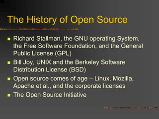 The History of Open Source
 Richard Stallman, the GNU operating System,
the Free Software Foundation, and the General
Public License (GPL)
 Bill Joy, UNIX and the Berkeley Software
Distribution License (BSD)
 Open source comes of age – Linux, Mozilla,
Apache et al., and the corporate licenses
 The Open Source Initiative
 