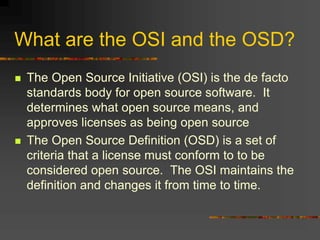 What are the OSI and the OSD?
 The Open Source Initiative (OSI) is the de facto
standards body for open source software. It
determines what open source means, and
approves licenses as being open source
 The Open Source Definition (OSD) is a set of
criteria that a license must conform to to be
considered open source. The OSI maintains the
definition and changes it from time to time.
 