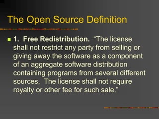 The Open Source Definition
 1. Free Redistribution. “The license
shall not restrict any party from selling or
giving away the software as a component
of an aggregate software distribution
containing programs from several different
sources, The license shall not require
royalty or other fee for such sale.”
 