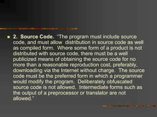  2. Source Code. “The program must include source
code, and must allow distribution in source code as well
as compiled form. Where some form of a product is not
distributed with source code, there must be a well
publicized means of obtaining the source code for no
more than a reasonable reproduction cost, preferably,
downloading via the Internet without charge. The source
code must be the preferred form in which a programmer
would modify the program. Deliberately obfuscated
source code is not allowed. Intermediate forms such as
the output of a preprocessor or translator are not
allowed.”
 